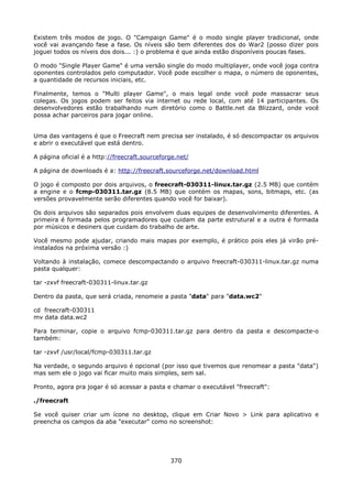 Existem três modos de jogo. O "Campaign Game" é o modo single player tradicional, onde
você vai avançando fase a fase. Os níveis são bem diferentes dos do War2 (posso dizer pois
joguei todos os níveis dos dois... :) o problema é que ainda estão disponíveis poucas fases.

O modo "Single Player Game" é uma versão single do modo multiplayer, onde você joga contra
oponentes controlados pelo computador. Você pode escolher o mapa, o número de oponentes,
a quantidade de recursos iniciais, etc.

Finalmente, temos o "Multi player Game", o mais legal onde você pode massacrar seus
colegas. Os jogos podem ser feitos via internet ou rede local, com até 14 participantes. Os
desenvolvedores estão trabalhando num diretório como o Battle.net da Blizzard, onde você
possa achar parceiros para jogar online.


Uma das vantagens é que o Freecraft nem precisa ser instalado, é só descompactar os arquivos
e abrir o executável que está dentro.

A página oficial é a http://freecraft.sourceforge.net/

A página de downloads é a: http://freecraft.sourceforge.net/download.html

O jogo é composto por dois arquivos, o freecraft-030311-linux.tar.gz (2.5 MB) que contém
a engine e o fcmp-030311.tar.gz (8.5 MB) que contém os mapas, sons, bitmaps, etc. (as
versões provavelmente serão diferentes quando você for baixar).

Os dois arquivos são separados pois envolvem duas equipes de desenvolvimento diferentes. A
primeira é formada pelos programadores que cuidam da parte estrutural e a outra é formada
por músicos e desiners que cuidam do trabalho de arte.

Você mesmo pode ajudar, criando mais mapas por exemplo, é prático pois eles já virão pré-
instalados na próxima versão :)

Voltando à instalação, comece descompactando o arquivo freecraft-030311-linux.tar.gz numa
pasta qualquer:

tar -zxvf freecraft-030311-linux.tar.gz

Dentro da pasta, que será criada, renomeie a pasta "data" para "data.wc2"

cd freecraft-030311
mv data data.wc2

Para terminar, copie o arquivo fcmp-030311.tar.gz para dentro da pasta e descompacte-o
também:

tar -zxvf /usr/local/fcmp-030311.tar.gz

Na verdade, o segundo arquivo é opcional (por isso que tivemos que renomear a pasta "data")
mas sem ele o jogo vai ficar muito mais simples, sem sal.

Pronto, agora pra jogar é só acessar a pasta e chamar o executável "freecraft":

./freecraft

Se você quiser criar um ícone no desktop, clique em Criar Novo > Link para aplicativo e
preencha os campos da aba "executar" como no screenshot:




                                               370
 