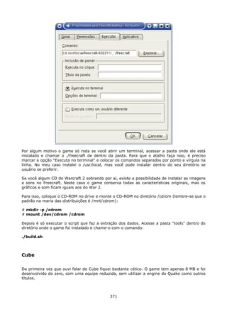Por algum motivo o game só roda se você abrir um terminal, acessar a pasta onde ele está
instalado e chamar o ./freecraft de dentro da pasta. Para que o atalho faça isso, é preciso
marcar a opção "Executa no terminal" e colocar os comandos separados por ponto e vírgula na
linha. No meu caso instalei o /usr/local, mas você pode instalar dentro do seu diretório se
usuário se preferir.

Se você algum CD do Warcraft 2 sobrando por aí, existe a possibilidade de instalar as imagens
e sons no Freecraft. Neste caso o game conserva todas as características originais, mas os
gráficos e som ficam iguais aos do War 2.

Para isso, coloque o CD-ROM no drive e monte o CD-ROM no diretório /cdrom (lembre-se que o
padrão na maria das distribuições é /mnt/cdrom):

# mkdir -p /cdrom
# mount /dev/cdrom /cdrom

Depois é só executar o script que faz a extração dos dados. Acesse a pasta "tools" dentro do
diretório onde o game foi instalado e chame-o com o comando:

./build.sh



Cube

Da primeira vez que ouvi falar do Cube fiquei bastante cético. O game tem apenas 8 MB e foi
desenvolvido do zero, com uma equipe reduzida, sem utilizar a engine do Quake como outros
títulos.



                                            371
 