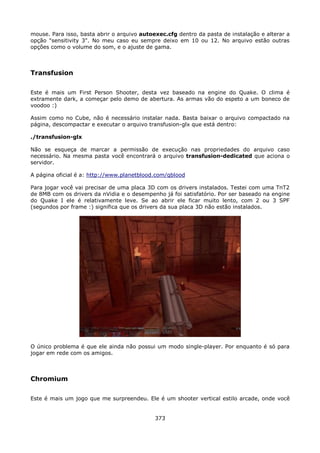 mouse. Para isso, basta abrir o arquivo autoexec.cfg dentro da pasta de instalação e alterar a
opção "sensitivity 3". No meu caso eu sempre deixo em 10 ou 12. No arquivo estão outras
opções como o volume do som, e o ajuste de gama.



Transfusion

Este é mais um First Person Shooter, desta vez baseado na engine do Quake. O clima é
extramente dark, a começar pelo demo de abertura. As armas vão do espeto a um boneco de
voodoo :)

Assim como no Cube, não é necessário instalar nada. Basta baixar o arquivo compactado na
página, descompactar e executar o arquivo transfusion-glx que está dentro:

./transfusion-glx

Não se esqueça de marcar a permissão de execução nas propriedades do arquivo caso
necessário. Na mesma pasta você encontrará o arquivo transfusion-dedicated que aciona o
servidor.

A página oficial é a: http://www.planetblood.com/qblood

Para jogar você vai precisar de uma placa 3D com os drivers instalados. Testei com uma TnT2
de 8MB com os drivers da nVidia e o desempenho já foi satisfatório. Por ser baseado na engine
do Quake I ele é relativamente leve. Se ao abrir ele ficar muito lento, com 2 ou 3 SPF
(segundos por frame :) significa que os drivers da sua placa 3D não estão instalados.




O único problema é que ele ainda não possui um modo single-player. Por enquanto é só para
jogar em rede com os amigos.



Chromium

Este é mais um jogo que me surpreendeu. Ele é um shooter vertical estilo arcade, onde você


                                             373
 