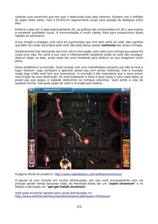 controla uma navezinha que tem que ir destruindo tudo pelo caminho. Existem uns 3 milhões
de jogos neste estilo, mas o Chromium seguramente ocupa uma posição de destaque entre
eles.

Embora o jogo em sí seja essencialmente 2D, os gráficos são renderizados em 3D o que explica
a excelente qualidade visual. A movimentação é muito rápida, feita para proporcionar doses
rápidas de adrenalina.

A sua missão é proteger uma nave de suprimentos que vem bem atrás de você. Isto significa
que além de cuidar da própria pele você não pode deixar passar nenhuma das naves inimigas.

Simplesmente ficar desviando dos tiros não é uma opção, pois cada nave inimiga que passa lhe
custa uma vida. Por sorte a sua nave é relativamente resistente então se você não conseguir
destruir todas na bala, ainda resta dar uma trombada para destruir as que chegarem muito
perto.

Outro problema é a munição. Você começa com uma metralhadora porcaria que não te leva a
lugar nenhum. Logo começam a aparecer power-ups com armas melhores, mas a munição
acaba logo então você tem que economizar. A munição é tão importante que a nave possui
uma função de auto-destruição. Se você pressionar a tecla 0 duas vezes a nave solta todos os
power-ups que pegou e explode destruindo os inimigos próximos. Você perde a vida de
qualquer forma, mas pode pegar de volta a munição que restava.




A página oficial do projeto é: http://www.reptilelabour.com/software/chromium

O pacote já vem incluído em muitos distribuições, por isso você provavelmente nem vai
precisar perder tempo baixando nada. No Mandrake basta dar um "urpmi chromium" e no
Debian e derivados um "apt-get install chromium".

Você pode encontrar pacotes para várias distribuições no:
http://www.rpmfind.net/linux/rpm2html/search.php?query=Chromium



                                            374
 