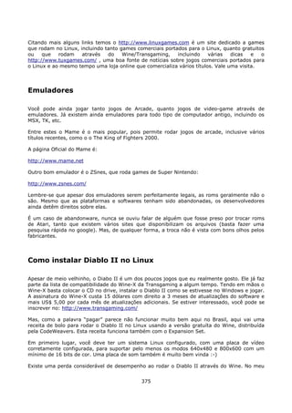Citando mais alguns links temos o http://www.linuxgames.com é um site dedicado a games
que rodam no Linux, incluindo tanto games comerciais portados para o Linux, quanto gratuitos
ou    que   rodam    através   do    Wine/Transgaming,    incluindo    várias   dicas   e  o
http://www.tuxgames.com/ , uma boa fonte de notícias sobre jogos comerciais portados para
o Linux e ao mesmo tempo uma loja online que comercializa vários títulos. Vale uma visita.




Emuladores

Você pode ainda jogar tanto jogos de Arcade, quanto jogos de video-game através de
emuladores. Já existem ainda emuladores para todo tipo de computador antigo, incluindo os
MSX, TK, etc.

Entre estes o Mame é o mais popular, pois permite rodar jogos de arcade, inclusive vários
títulos recentes, como o o The King of Fighters 2000.

A página Oficial do Mame é:

http://www.mame.net

Outro bom emulador é o ZSnes, que roda games de Super Nintendo:

http://www.zsnes.com/

Lembre-se que apesar dos emuladores serem perfeitamente legais, as roms geralmente não o
são. Mesmo que as plataformas e softwares tenham sido abandonadas, os desenvolvedores
ainda detêm direitos sobre elas.

É um caso de abandonware, nunca se ouviu falar de alguém que fosse preso por trocar roms
de Atari, tanto que existem vários sites que disponibilizam os arquivos (basta fazer uma
pesquisa rápida no google). Mas, de qualquer forma, a troca não é vista com bons olhos pelos
fabricantes.




Como instalar Diablo II no Linux

Apesar de meio velhinho, o Diabo II é um dos poucos jogos que eu realmente gosto. Ele já faz
parte da lista de compatibilidade do Wine-X da Transgaming a algum tempo. Tendo em mãos o
Wine-X basta colocar o CD no drive, instalar o Diablo II como se estivesse no Windows e jogar.
A assinatura do Wine-X custa 15 dólares com direito a 3 meses de atualizações do software e
mais US$ 5,00 por cada mês de atualizações adicionais. Se estiver interessado, você pode se
inscrever no: http://www.transgaming.com/

Mas, como a palavra “pagar” parece não funcionar muito bem aqui no Brasil, aqui vai uma
receita de bolo para rodar o Diablo II no Linux usando a versão gratuíta do Wine, distribuída
pela CodeWeavers. Esta receita funciona também com o Expansion Set.

Em primeiro lugar, você deve ter um sistema Linux configurado, com uma placa de vídeo
corretamente configurada, para suportar pelo menos os modos 640x480 e 800x600 com um
mínimo de 16 bits de cor. Uma placa de som também é muito bem vinda :-)

Existe uma perda considerável de desempenho ao rodar o Diablo II através do Wine. No meu


                                             375
 