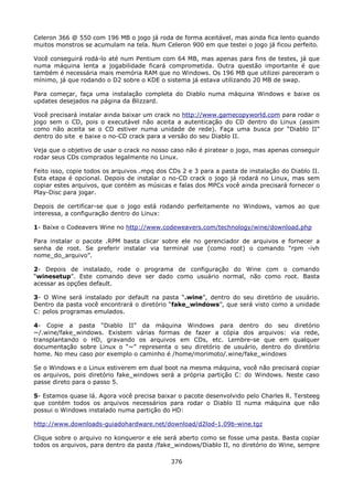 Celeron 366 @ 550 com 196 MB o jogo já roda de forma aceitável, mas ainda fica lento quando
muitos monstros se acumulam na tela. Num Celeron 900 em que testei o jogo já ficou perfeito.

Você conseguirá rodá-lo até num Pentium com 64 MB, mas apenas para fins de testes, já que
numa máquina lenta a jogabilidade ficará comprometida. Outra questão importante é que
também é necessária mais memória RAM que no Windows. Os 196 MB que utilizei pareceram o
mínimo, já que rodando o D2 sobre o KDE o sistema já estava utilizando 20 MB de swap.

Para começar, faça uma instalação completa do Diablo numa máquina Windows e baixe os
updates desejados na página da Blizzard.

Você precisará instalar ainda baixar um crack no http://www.gamecopyworld.com para rodar o
jogo sem o CD, pois o executável não aceita a autenticação do CD dentro do Linux (assim
como não aceita se o CD estiver numa unidade de rede). Faça uma busca por “Diablo II”
dentro do site e baixe o no-CD crack para a versão do seu Diablo II.

Veja que o objetivo de usar o crack no nosso caso não é piratear o jogo, mas apenas conseguir
rodar seus CDs comprados legalmente no Linux.

Feito isso, copie todos os arquivos .mpq dos CDs 2 e 3 para a pasta de instalação do Diablo II.
Esta etapa é opcional. Depois de instalar o no-CD crack o jogo já rodará no Linux, mas sem
copiar estes arquivos, que contém as músicas e falas dos MPCs você ainda precisará fornecer o
Play-Disc para jogar.

Depois de certificar-se que o jogo está rodando perfeitamente no Windows, vamos ao que
interessa, a configuração dentro do Linux:

1- Baixe o Codeavers Wine no http://www.codeweavers.com/technology/wine/download.php

Para instalar o pacote .RPM basta clicar sobre ele no gerenciador de arquivos e fornecer a
senha de root. Se preferir instalar via terminal use (como root) o comando “rpm -ivh
nome_do_arquivo”.

2- Depois de instalado, rode o programa de configuração do Wine com o comando
“winesetup”. Este comando deve ser dado como usuário normal, não como root. Basta
acessar as opções default.

3- O Wine será instalado por default na pasta “.wine”, dentro do seu diretório de usuário.
Dentro da pasta você encontrará o diretório “fake_windows”, que será visto como a unidade
C: pelos programas emulados.

4- Copie a pasta “Diablo II” da máquina Windows para dentro do seu diretório
~/.wine/fake_windows. Existem várias formas de fazer a cópia dos arquivos: via rede,
transplantando o HD, gravando os arquivos em CDs, etc. Lembre-se que em qualquer
documentação sobre Linux o “~” representa o seu diretório de usuário, dentro do diretório
home. No meu caso por exemplo o caminho é /home/morimoto/.wine/fake_windows

Se o Windows e o Linux estiverem em dual boot na mesma máquina, você não precisará copiar
os arquivos, pois diretório fake_windows será a própria partição C: do Windows. Neste caso
passe direto para o passo 5.

5- Estamos quase lá. Agora você precisa baixar o pacote desenvolvido pelo Charles R. Tersteeg
que contém todos os arquivos necessários para rodar o Diablo II numa máquina que não
possui o Windows instalado numa partição do HD:

http://www.downloads-guiadohardware.net/download/d2lod-1.09b-wine.tgz

Clique sobre o arquivo no konqueror e ele será aberto como se fosse uma pasta. Basta copiar
todos os arquivos, para dentro da pasta /fake_windows/Diablo II, no diretório do Wine, sempre

                                             376
 