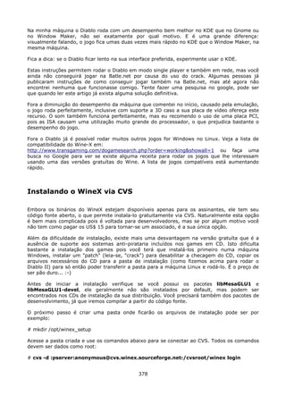Na minha máquina o Diablo roda com um desempenho bem melhor no KDE que no Gnome ou
no Window Maker, não sei exatamente por qual motivo. E é uma grande diferença:
visualmente falando, o jogo fica umas duas vezes mais rápido no KDE que o Window Maker, na
mesma máquina.

Fica a dica: se o Diablo ficar lento na sua interface preferida, experimente usar o KDE.

Estas instruções permitem rodar o Diablo em modo single player e também em rede, mas você
ainda não conseguirá jogar na Batle.net por causa do uso do crack. Algumas pessoas já
publicaram instruções de como conseguir jogar também na Batle.net, mas até agora não
encontrei nenhuma que funcionasse comigo. Tente fazer uma pesquisa no google, pode ser
que quando ler este artigo já exista alguma solução definitiva.

Fora a diminuição do desempenho da máquina que comentei no início, causado pela emulação,
o jogo roda perfeitamente, inclusive com suporte a 3D caso a sua placa de vídeo ofereça este
recurso. O som também funciona perfeitamente, mas eu recomendo o uso de uma placa PCI,
pois as ISA causam uma utilização muito grande do processador, o que prejudica bastante o
desempenho do jogo.

Fora o Diablo já é possível rodar muitos outros jogos for Windows no Linux. Veja a lista de
compatibilidade do Wine-X em:
http://www.transgaming.com/dogamesearch.php?order=working&showall=1 ou faça uma
busca no Google para ver se existe alguma receita para rodar os jogos que lhe interessam
usando uma das versões gratuítas do Wine. A lista de jogos compatíveis está aumentando
rápido.




Instalando o WineX via CVS

Embora os binários do WineX estejam disponíveis apenas para os assinantes, ele tem seu
código fonte aberto, o que permite instala-lo gratuitamente via CVS. Naturalmente esta opção
é bem mais complicada pois é voltada para desenvolvedores, mas se por algum motivo você
não tem como pagar os US$ 15 para tornar-se um associado, é a sua única opção.

Além da dificuldade de instalação, existe mais uma desvantagem na versão gratuíta que é a
ausência de suporte aos sistemas anti-pirataria incluídos nos games em CD. Isto dificulta
bastante a instalação dos games pois você terá que instalá-los primeiro numa máquina
Windows, instalar um "patch" (leia-se, "crack") para desabilitar a checagem do CD, copiar os
arquivos necessários do CD para a pasta de instalação (como fizemos acima para rodar o
Diablo II) para só então poder transferir a pasta para a máquina Linux e rodá-lo. É o preço de
ser pão duro... :-)

Antes de iniciar a instalação verifique se você possui os pacotes libMesaGLU1 e
libMesaGLU1-devel, ele geralmente não são instalados por default, mas podem ser
encontrados nos CDs de instalação da sua distribuição. Você precisará também dos pacotes de
desenvolvimento, já que iremos compilar a partir do código fonte.

O próximo passo é criar uma pasta onde ficarão os arquivos de instalação pode ser por
exemplo:

# mkdir /opt/winex_setup

Acesse a pasta criada e use os comandos abaixo para se conectar ao CVS. Todos os comandos
devem ser dados como root:

# cvs -d :pserver:anonymous@cvs.winex.sourceforge.net:/cvsroot/winex login


                                              378
 