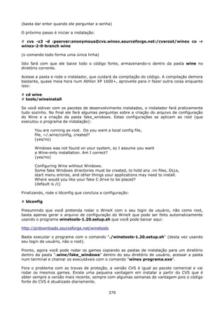(basta dar enter quando ele perguntar a senha)

O próximo passo é iniciar a instalação:

# cvs -z3 -d :pserver:anonymous@cvs.winex.sourceforge.net:/cvsroot/winex co -r
winex-2-0-branch wine

(o comando todo forma uma única linha)

Isto fará com que ele baixe todo o código fonte, armazenando-o dentro da pasta wine no
diretório corrente.

Acesse a pasta e rode o instalador, que cuidará da compilação do código. A compilação demora
bastante, quase meia hora num Athlon XP 1600+, aproveite para ir fazer outra coisa enquanto
isso:

# cd wine
# tools/wineinstall

Se você estiver com os pacotes de desenvolvimento instalados, o instalador fará praticamente
tudo sozinho. No final ele fará algumas perguntas sobre a criação do arquivo de configuração
do Wine e a criação da pasta fake_windows. Estas configurações se aplicam ao root (que
executou o programa de instalação):

       You are running as root. Do you want a local config file,
       file, ~/.wine/config, created?
       (yes/no)

       Windows was not found on your system, so I assume you want
       a Wine-only installation. Am I correct?
       (yes/no)

       Configuring Wine without Windows.
       Some fake Windows directories must be created, to hold any .ini files, DLLs,
       start menu entries, and other things your applications may need to install.
       Where would you like your fake C drive to be placed?
       (default is /c)

Finalizando, rode o ldconfig que concluia a configuração:

# ldconfig

Presumindo que você pretenda rodar o WineX com o seu login de usuário, não como root,
basta apenas gerar o arquivo de configuração do WineX que pode ser feito automaticamente
usando o programa winetools-1.20.setup.sh que você pode baixar aqui:

http://prdownloads.sourceforge.net/winetools

Basta executar o programa com o comando "./winetools-1.20.setup.sh" (desta vez usando
seu login de usuário, não o root).

Pronto, agora você pode rodar os games copiando as pastas de instalação para um diretório
dentro da pasta ".wine/fake_windows" dentro do seu diretório de usuário, acessar a pasta
num terminal e chamar os executáveis com o comando "winex programa.exe".

Fora o problema com as travas de proteção, a versão CVS é igual ao pacote comercial e vai
rodar os mesmos games. Existe uma pequena vantagem em instalar a partir do CVS que é
obter sempre a versão mais recente, sempre com algumas semanas de vantagem pois o código
fonte do CVS é atualizado diariamente.

                                              379
 