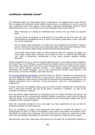 LanHouse rodando Linux?


As LanHouses estão se multiplicando rápido, revelando-se um negócio atrativo para muitos.
Mas, os gastos com softwares estão levando muitos donos a considerarem o uso do Linux, já
que a plataforma roda vários games. Vamos estão a algumas considerações sobre os títulos
disponíveis para Linux e uma análise de em quais situações vale à pena utilizá-lo.

      Estou realizando um estudo de viabilidade para montar uma Lan House de pequeno
      porte.

      Uma das fontes de pesquisa na área técnica foi os artigos do seu site, para ver uma
      oportunidade de aplicação do linux, e como é um habito, quase diário, visito o site para
      me manter atualizado.

      Reli os artigos sobe Cybercafés e um sobre Lan House datado de 25/7/2001 e observei
      que em vista de outros artigos mais atualizados sobre rodar programas Windows dentro
      do Linux, os acimas citados estão consideravelmente desatualizados.

      Como todos estes artigos estão um tanto dispersos pelo site, gostaria de sugerir um
      novo artigo voltado para o possível uso de jogos no Linux e, somente para dificultar,
      "em rede" e obviamente considerando os que ainda somente possuem versões
      Windows.

Apesar da falência da Loki, o número de games portados para o Linux está crescendo bastante.
A principal força é a Id Software, que está lançando versões nativas de todos os novos títulos.
Na verdade, eles desenvolvem em Unix e mais recentemente em Linux praticamente desde o
início e os títulos sempre suportam OpenGL, o que facilita bastante o desenvolvimento
simultâneo das versões Windows, Linux e mais recentemente também para MacOS X, que
afinal utiliza o Kernel do FreeBSD, outro sabor de Unix.

No ftp://ftp.idsoftware.com/idstuff você pode baixar os demos e também os executáveis for
Linux do Quake III, Castle of Wolfstern e outros títulos. Todos os arquivos disponíveis no FTP
são auto-instaláveis, basta marcar a permissão de execução nas propriedades do arquivo e em
seguida executá-los com o comando "./nome_do_arquivo" como em "./linuxq3ademo-1.11-
6.x86.gz.sh".

O resto é feito por um instalador gráfico que cria ícones no KDE e também dá o comando para
abrir o game pelo terminal. No caso do Q3 demo o comando é "q3demo", no caso do Q3
completo o comando é "quake3":

Além dos demos, estão disponíveis os executáveis para as versões completas dos games. No
caso dos games da ID o procedimento padrão é instalar o executável, assim como no caso do
demo do Quake 3 e em seguida copiar as bibliotecas do CD do game para a pasta onde ele foi
instalado no HD e só depois rodá-lo.

Você não encontrará versões for Linux dos jogos nas lojas justamente por que os CDs for
Windows funcionam nos dois sistemas.

Uma vez instalados, os jogos ficam disponíveis para todos os usuários do sistema e as
configurações de cada um ficam armazenadas numa pasta oculta dentro do diretório home.
Isto facilita as coisas numa LanHouse, pois você pode criar um login para cada novo cliente,
assim ele não precisará reconfigurar os controles e as preferências cada vez que for jogar.

Naturalmente, para rodar estes jogos você precisa de uma placa 3D corretamente instalada no


                                             380
 