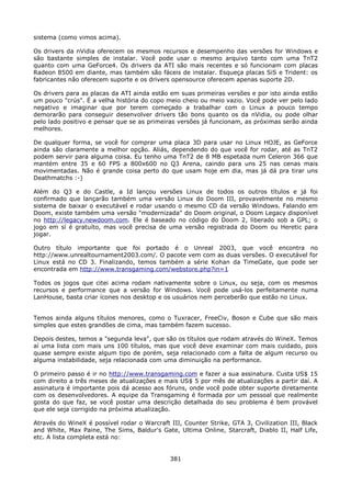 sistema (como vimos acima).

Os drivers da nVidia oferecem os mesmos recursos e desempenho das versões for Windows e
são bastante simples de instalar. Você pode usar o mesmo arquivo tanto com uma TnT2
quanto com uma GeForce4. Os drivers da ATI são mais recentes e só funcionam com placas
Radeon 8500 em diante, mas também são fáceis de instalar. Esqueça placas SiS e Trident: os
fabricantes não oferecem suporte e os drivers opensource oferecem apenas suporte 2D.

Os drivers para as placas da ATI ainda estão em suas primeiras versões e por isto ainda estão
um pouco "crús". É a velha história do copo meio cheio ou meio vazio. Você pode ver pelo lado
negativo e imaginar que por terem começado a trabalhar com o Linux a pouco tempo
demorarão para conseguir desenvolver drivers tão bons quanto os da nVidia, ou pode olhar
pelo lado positivo e pensar que se as primeiras versões já funcionam, as próximas serão ainda
melhores.

De qualquer forma, se você for comprar uma placa 3D para usar no Linux HOJE, as GeForce
ainda são claramente a melhor opção. Aliás, dependendo do que você for rodar, até as TnT2
podem servir para alguma coisa. Eu tenho uma TnT2 de 8 MB espetada num Celeron 366 que
mantém entre 35 e 60 FPS a 800x600 no Q3 Arena, caindo para uns 25 nas cenas mais
movimentadas. Não é grande coisa perto do que usam hoje em dia, mas já dá pra tirar uns
Deathmatchs :-)

Além do Q3 e do Castle, a Id lançou versões Linux de todos os outros títulos e já foi
confirmado que lançarão também uma versão Linux do Doom III, provavelmente no mesmo
sistema de baixar o executável e rodar usando o mesmo CD da versão Windows. Falando em
Doom, existe também uma versão "modernizada" do Doom original, o Doom Legacy disponível
no http://legacy.newdoom.com. Ele é baseado no código do Doom 2, liberado sob a GPL; o
jogo em sí é gratuíto, mas você precisa de uma versão registrada do Doom ou Heretic para
jogar.

Outro título importante que foi portado é o Unreal 2003, que você encontra no
http://www.unrealtournament2003.com/. O pacote vem com as duas versões. O executável for
Linux está no CD 3. Finalizando, temos também a série Kohan da TimeGate, que pode ser
encontrada em http://www.transgaming.com/webstore.php?in=1

Todos os jogos que citei acima rodam nativamente sobre o Linux, ou seja, com os mesmos
recursos e performance que a versão for Windows. Você pode usá-los perfeitamente numa
LanHouse, basta criar ícones nos desktop e os usuários nem perceberão que estão no Linux.


Temos ainda alguns títulos menores, como o Tuxracer, FreeCiv, Boson e Cube que são mais
simples que estes grandões de cima, mas também fazem sucesso.

Depois destes, temos a "segunda leva", que são os títulos que rodam através do WineX. Temos
aí uma lista com mais uns 100 títulos, mas que você deve examinar com mais cuidado, pois
quase sempre existe algum tipo de porém, seja relacionado com a falta de algum recurso ou
alguma instabilidade, seja relacionada com uma diminuição na performance.

O primeiro passo é ir no http://www.transgaming.com e fazer a sua assinatura. Custa US$ 15
com direito a três meses de atualizações e mais US$ 5 por mês de atualizações a partir daí. A
assinatura é importante pois dá acesso aos fóruns, onde você pode obter suporte diretamente
com os desenvolvedores. A equipe da Transgaming é formada por um pessoal que realmente
gosta do que faz, se você postar uma descrição detalhada do seu problema é bem provável
que ele seja corrigido na próxima atualização.

Através do WineX é possível rodar o Warcraft III, Counter Strike, GTA 3, Civilization III, Black
and White, Max Paine, The Sims, Baldur's Gate, Ultima Online, Starcraft, Diablo II, Half Life,
etc. A lista completa está no:


                                              381
 