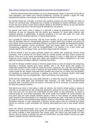 http://www.transgaming.com/dogamesearch.php?order=working&showall=1

... embora ultimamente tenha andado um pouco desatualizada. Estes 13 que citei acima são os
mais populares, que rodam sem maiores problemas, inclusive no suporte a jogos em rede,
apresentando apenas uma redução no desempenho devido à emulação.

No Counter Strike por exemplo, a maioria dos usuários reclama de uma redução em mais ou
menos 1/3 no frame-rate, comparado com o obtido no Windows no mesmo Hardware. Lembre-
se que isto só se aplica a quem possui placas nVidia ou ATI 8500 em diante, já que nas demais
placas a perda será maior mas por causa de deficiências nos drivers.

Em games mais leves, como o Diablo II e Starcraft a perda de desempenho não faz muita
diferença, já que os requisitos são tão baixos que qualquer PC atual pode rodá-los sem
qualquer prejuízo à jogabilidade. O grande problema é no caso dos jogos 3D, onde você
precisará de mais hardware para ter o mesmo desempenho.

Se a questão for apenas economia, não faz muito sentido, já que você economizaria os 400
reais do Windows mas em compensação gastaria o mesmo tanto para comprar uma placa 3D
mais rápida. Outra coisa que você deve analizar é que além da questão do desempenho podem
eventualmente aparecer outros problemas. Veja que quase todos os jogos da lista da
Transgaming aparecem com nível de compatibilidade 4 (o máximo é 5), o que indica que
sempre alguém não consegue rodar, ou encontra algum tipo de limitação.

A minha opinião é que os jogos portados podem ser usados sem problemas mesmo numa
LanHouse, mas é preciso ter um pouco mais de cautela quanto aos que rodam através do
WineX. Acho que é um pouco precipitado utilizar apenas o Linux, o ideal seria ter algumas
máquinas Linux rodando os jogos que rodam sem problemas sobre a plataforma e ter mais
algumas máquinas Windows rodando o restante dos títulos.

Se você for oferecer também acesso à Internet, pode utilizar o Linux na maioria das máquinas,
deixando o Windows apenas para quem preferir usar o IE. Muita gente não acessa em
Cybercafés justamente pelo medo de roubo de senhas, spywares, etc. este tipo de problema é
muito raro no Linux, pois a conta e arquivos de cada usuário ficam isoladas dos demais. Cada
usuário pode ter seu espaço reservado para guardar seus arquivos e e-mails com privacidade,
em oposição ao ambiente promíscuo e inseguro que temos no Windows 9x/Me. Você pode
inclusive explorar isso nas propagandas: "Aqui você acessa com segurança".

Outro serviço importante que você pode oferecer e a cópia dos arquivos pessoais do usuário
em CD, você pode fazer isso facilmente pelo Xcdroast, via rede mesmo, simplesmente
gravando todo o diretório home do usuário. O formato do CD é universal, os arquivos podem
ser lidos em qualquer sistema.

Tem gente que torce o nariz para a idéia de oferecer ao mesmo tempo games e acesso à
Internet, já que geralmente são ambientes diferentes, gritaria de um lado e silêncio do outro,
mas creio que com um pouco de criatividade dá para isolar os dois ambientes. O acesso à
Internet pode ser uma fonte importante não só de renda mas também de novos clientes, já
que quem joga em rede sempre também acessa a Web (e nem sempre via banda larga) e
quem acessa a Internet também é um candidato aos games em rede. Você pode até aproveitar
os horários menos movimentados para oferecer aulas de informática, redes ou Linux ou fazer
atividades diversas. O mais importante é oferecer sempre algum tipo de novidade que possa
cativar os usuários e bolar atividades em horários alternados para que a casa esteja sempre
cheia.

Outro dia estava conversando com um amigo, também dono de uma lanhouse que está
fazendo uma experiência dando aulas grátis de introdução ao Linux (usando CDs do Knoppix)
de manhã, quando a casa costumava ficar quase vazia. Ele contou que está tendo um bom
retorno, pois os mesmo o pessoal que vem de manhã fazer as aulas acabam ficando pra jogar
depois e acabam sempre trazendo amigos.


                                             382
 