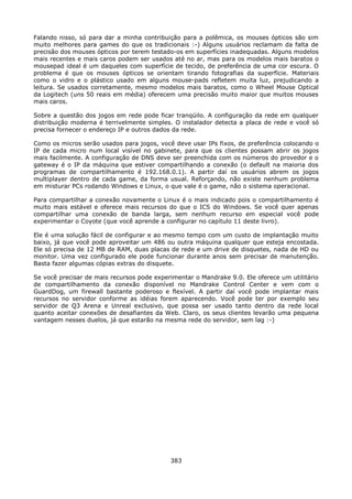 Falando nisso, só para dar a minha contribuição para a polêmica, os mouses ópticos são sim
muito melhores para games do que os tradicionais :-) Alguns usuários reclamam da falta de
precisão dos mouses ópticos por terem testado-os em superfícies inadequadas. Alguns modelos
mais recentes e mais caros podem ser usados até no ar, mas para os modelos mais baratos o
mousepad ideal é um daqueles com superfície de tecido, de preferência de uma cor escura. O
problema é que os mouses ópticos se orientam tirando fotografias da superfície. Materiais
como o vidro e o plástico usado em alguns mouse-pads refletem muita luz, prejudicando a
leitura. Se usados corretamente, mesmo modelos mais baratos, como o Wheel Mouse Optical
da Logitech (uns 50 reais em média) oferecem uma precisão muito maior que muitos mouses
mais caros.

Sobre a questão dos jogos em rede pode ficar tranqüilo. A configuração da rede em qualquer
distribuição moderna é terrivelmente simples. O instalador detecta a placa de rede e você só
precisa fornecer o endereço IP e outros dados da rede.

Como os micros serão usados para jogos, você deve usar IPs fixos, de preferência colocando o
IP de cada micro num local visível no gabinete, para que os clientes possam abrir os jogos
mais facilmente. A configuração de DNS deve ser preenchida com os números do provedor e o
gateway é o IP da máquina que estiver compartilhando a conexão (o default na maioria dos
programas de compartilhamento é 192.168.0.1). A partir daí os usuários abrem os jogos
multiplayer dentro de cada game, da forma usual. Reforçando, não existe nenhum problema
em misturar PCs rodando Windows e Linux, o que vale é o game, não o sistema operacional.

Para compartilhar a conexão novamente o Linux é o mais indicado pois o compartilhamento é
muito mais estável e oferece mais recursos do que o ICS do Windows. Se você quer apenas
compartilhar uma conexão de banda larga, sem nenhum recurso em especial você pode
experimentar o Coyote (que você aprende a configurar no capítulo 11 deste livro).

Ele é uma solução fácil de configurar e ao mesmo tempo com um custo de implantação muito
baixo, já que você pode aproveitar um 486 ou outra máquina qualquer que esteja encostada.
Ele só precisa de 12 MB de RAM, duas placas de rede e um drive de disquetes, nada de HD ou
monitor. Uma vez configurado ele pode funcionar durante anos sem precisar de manutenção.
Basta fazer algumas cópias extras do disquete.

Se você precisar de mais recursos pode experimentar o Mandrake 9.0. Ele oferece um utilitário
de compartilhamento da conexão disponível no Mandrake Control Center e vem com o
GuardDog, um firewall bastante poderoso e flexível. A partir daí você pode implantar mais
recursos no servidor conforme as idéias forem aparecendo. Você pode ter por exemplo seu
servidor de Q3 Arena e Unreal exclusivo, que possa ser usado tanto dentro da rede local
quanto aceitar conexões de desafiantes da Web. Claro, os seus clientes levarão uma pequena
vantagem nesses duelos, já que estarão na mesma rede do servidor, sem lag :-)




                                            383
 