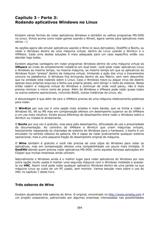 Capítulo 3 - Parte 3:
Rodando aplicativos Windows no Linux


Existem várias formas de rodar aplicativos Windows e também os velhos programas MS-DOS
no Linux. Vimos acima como rodar games usando o WineX, agora vamos para aplicativos mais
sérios :-)

As opções agora são emular aplicativos usando o Wine (e seus derivados), DosEMU e Bochs, ou
rodar o Windows dentro de uma máquina virtual, dentro do Linux usando o Win4Lin e o
VMWare. Cada uma destas soluções é mais adequada para um caso específico então vou
abordar logo todas.

Existem algumas vantagens em rodar programas Windows dentro de uma máquina virtual do
VMware ao invés de simplesmente instalá-lo em dual boot: você pode rodar aplicativos Linux
e Windows ao mesmo tempo, na mesma máquina, ao mesmo tempo em que os aplicativos do
Windows ficam "presos" dentro da máquina virtual, limitando a ação dos vírus e travamentos
comuns na plataforma. O Windows fica brincando dentro do seu Matrix, sem nem desconfiar
que na verdade está rodando sobre o Linux. Caso o Windows trave ou pegue vírus ele destrói
apenas seus próprios arquivos e fecha sua própria janela, sem atingir o resto do sistema. Basta
então reabrir a máquina virtual do Windows e continuar de onde você parou, não é mais
preciso reiniciar o micro como de praxe. Além do Windows o VMware pode rodar quase todos
os outros sistema operacionais, incluindo BeOS, outras instâncias do Linux, etc.

A desvantagem é que além de caro o VMWare precisa de uma máquina relativamente poderosa
para rodar.

O Win4Lin por sua vez é uma opção mais simples e mais barata, que se limita a rodar o
Windows 95, 98 ou ME mas em compensação oferece um desempenho superior ao do VMWare
e um uso mais intuitivo. Existe pouca diferença de desempenho entre rodar o Windows sobre o
Win4Lin ou instala-lo diretamente.

O Bochs por sua vez é gratuíto, mas peca pelo desempenho, dificuldade de uso e precariedade
da documentação. Ao contrário do VMWare e Win4Lin que criam máquinas virtuais,
basicamente repassando as chamadas de sistema do Windows para o hardware, o bochs é um
emulador no sentido clássico da palavra. Ele é capaz de rodar praticamente qualquer sistema
operacional, mas a uma pequena fração do desempenho original da máquina.

O Wine também é gratuíto e você não precisa de uma cópia do Windows para rodar os
aplicativos, mas em compensação oferece uma compatibilidade um pouco mais limitada. O
DosEMU atende quem precisa rodar aplicativos MS-DOS, como aquelas famosas aplicações em
Clipper que muitas empresas ainda utilizam.

Naturalmente o Windows ainda é o melhor lugar para rodar aplicativos do Windows por isso
outra opção muito usada é manter uma segunda máquina com o Windows instalado e acessa-
la via VNC. Assim você pode rodar qualquer aplicativo Windows dentro de uma janela na sua
máquina Linux ao custo de um PC usado, sem monitor. Vamos estudar mais sobre o uso do
VNC no capítulo 7 deste livro.



Três sabores de Wine

Existem atualmente três sabores do Wine. O original, encontrado no http://www.winehq.com é
um projeto cooperativo, patrocinado por algumas empresas interessadas nas possibilidades


                                             384
 