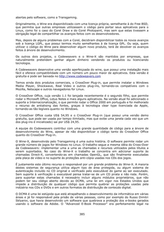 abertas pelo software, como a Transgaming.

Originalmente, o Wine era disponibilizado com uma licença própria, semelhante à do Free BSD,
que permitia que outras empresas utilizassem o código para portar seus aplicativos para o
Linux, como foi o caso do Corel Draw e do Corel Photopaint, mas sem que estas tivessem a
obrigação legal de compartilhar os avanços feitos com os desenvolvedores.

Mas, depois de alguns problemas com a Corel, decidiram disponibilizar todos os novos avanços
sob a licença LGPL, que possui termos muito semelhantes à da licença GPL. Ou seja, quem
utilizar o código do Wine para desenvolver algum novo produto, terá de devolver os avanços
feitos à árvore de desenvolvimento.

Os outros dois projetos, o Codeweavers e o Wine-X são mantidos por empresas, que
naturalmente pretendem ganhar algum dinheiro vendendo os produtos ou licenciando
tecnologia.

A Codeweavers desenvolve uma versão aperfeiçoada do wine, que possui uma instalação mais
fácil e oferece compatibilidade com um número um pouco maior de aplicativos. Esta versão é
gratuíta e pode ser baixada no http://www.codeweavers.com

Temos ainda dois produtos comerciais, o CrossOver Plug-in, que permite instalar o Windows
Media Player, Shockwave, Real Video e outros plug-ins, tornando-os compatíveis com o
Mozilla, Netscape e outros navegadores for Linux.

O CrossOver Office, cuja versão 1.1 foi lançada recentemente é o segundo filho, que permite
rodar o Microsoft Office, Lotus Notes e mais alguns aplicativos. Na versão atual foi adicionado o
suporte a Internacionalização, o que permite rodar o Office 2000 em português e foi melhorado
o recurso de antialising das fontes, graças à tecnologia clear type licenciada da Apple,
tornando-as tão legíveis quanto no Windows.

O CrossOver Office custa US$ 54,95 e o CrossOver Plug-in (que possui uma versão demo
gratuíta, que pode ser usada por tempo ilimitado, mas que exibe uma janela cada vez que um
dos plug-ins é inicializado) sai por US$ 24,95.

A equipe do Codeweavers contribui com uma grande quantidade de código para a árvore de
desenvolvimento do Wine, apesar de não disponibilizar o código tanto do CrossOver Office
quanto do CrossOver Plug-in.

O Wine-X, desenvolvido pelo Transgaming é uma outra história. O software permite rodar um
grande número de jogos for Windows no Linux. O trabalho segue a mesma idéia do Cross-Over
da Codeweavers: implementar uma a uma as chamadas e recursos utilizados pelos títulos a
serem suportados. No caso do Wine-X o trabalho se concentra em adicionar suporte às
chamadas Direct-X, convertendo-as em chamadas OpenGL, que são finalmente executadas
pela placa de vídeo e no suporte às proteções anti-cópia usadas nos CDs dos jogos.

É justamente este último recurso o responsável por um grande problema do Wine-X. A maioria
destes sistemas de segurança utiliza algum tipo de área protegida, ou algum sistema de
autenticação incluído no CD original e verificado pelo executável do game ao ser executado.
Sem suporte à verificação o executável pensa tratar-se de um CD pirata e não roda. Porém,
para suportar estas chamadas é necessário incluir alguns módulos proprietários, que não
podem ter seu código aberto devido ao DCMA, uma lei em vigor nos Estados Unidos que
impede a distribuição de qualquer código que permita quebrar as proteções usadas pela
indústria nos CDs e DVDs e em outros formatos de distribuição de conteúdo digital.

O DCMA é uma lei estúpida que está atrapalhando o desenvolvimento da informática em várias
áreas e já foi responsável pela prisão de várias pessoas, como por exemplo do Russo Dimitri
Sklyarov, que havia desenvolvido um software que quebrava a proteção dos e-books gerados
usando o software da Adobe. O "Advanced E-Book Processor" era perfeitamente legal na


                                              385
 