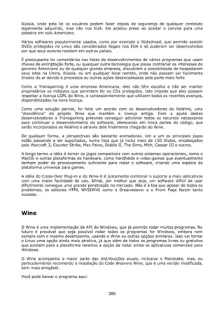 Rússia, onde pela lei os usuários podem fazer cópias de segurança de qualquer conteúdo
legalmente adquirido, mas não nos EUA. Ele acabou preso ao aceitar o convite para uma
palestra em solo Americano.

Vários softwares popularmente usados, como por exemplo o libdvdread, que permite assistir
DVDs protegidos no Linux são considerados ilegais nos EUA e só puderam ser desenvolvidos
por que seus autores residem em outros países.

É preocupante ler comentários nas listas de desenvolvimentos de vários programas que usam
chaves de encriptação forte, ou qualquer outra tecnologia que possa contrariar os interesses do
governo Americano ou de qualquer grande empresa, discutirem a possibilidade de hospedarem
seus sites na China, Rússia, ou em qualquer local remoto, onde não possam ser facilmente
tirados do ar devido à processos ou outras ações desencadeadas pela parte mais forte.

Como a Transgaming é uma empresa Americana, eles não têm escolha a não ser manter
proprietários os módulos que permitem ler os CDs protegidos. Isto impede que eles possam
respeitar a licença LGPL do Wine, e conseqüentemente que utilizem todos os recentes avanços,
disponibilizados na nova licença.

Como uma solução parcial, foi feito um acordo com os desenvolvedores do ReWind, uma
"dissidência" do projeto Wine que mantém a licença antiga. Com a ajuda destes
desenvolvedores a Transgaming pretende conseguir adicionar todos os recursos necessários
para continuar o desenvolvimento do software, oferecendo em troca partes do código, que
serão incorporados ao ReWind e através dele finalmente chegarão ao Wine.

De qualquer forma, a perspectivas são bastante animadoras. Um a um os principais jogos
estão passando a ser suportados, numa lista que já inclui mais de 150 títulos, encabeçados
pelo Warcraft 3, Counter Strike, Max Paine, Diablo II, The Sims, Mith, Caesar III e outros.

A longo termo a idéia é tornar os jogos compatíveis com outros sistemas operacionais, como o
MacOS e outras plataformas de hardware, como handhelds e video-games que eventualmente
tenham poder de processamento suficiente para rodar o software, criando uma espécie de
plataforma universal para games.

A idéia do Cross-Over Plug-in e do Wine-X é justamente combinar o suporte a mais aplicativos
com uma maior facilidade de uso. Afinal, por melhor que seja, um software difícil de usar
dificilmente consegue uma grande penetração no mercado. Não é à toa que apesar de todos os
problemas, os editores HTML WYSIWYG como o Dreanweaver e o Front Page fazem tanto
sucesso.




Wine

O Wine é uma implementação da API do Windows, que já permite rodar muitos programas. No
futuro é provável que seja possível rodar todos os programas for Windows, embora nem
sempre com o mesmo desempenho, usando o Wine ou outras opções similares. Isso vai tornar
o Linux uma opção ainda mais atrativa, já que além de todos os programas livres ou gratuítos
que existem para a plataforma teremos a opção de rodar ainda os aplicativos comerciais para
Windows.

O Wine acompanha a maior parte das distribuições atuais, inclusive o Mandrake, mas, eu
particularmente recomendo a instalação do Code Weavers Wine, que é uma versão modificada,
bem mais amigável.

Você pode baixar o programa aqui:



                                             386
 
