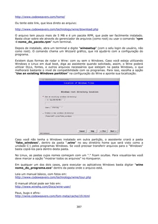 http://www.codeweavers.com/home/

Ou tente este link, que leva direto ao arquivo:

http://www.codeweavers.com/technology/wine/download.php

O arquivo tem pouco mais de 5 MB e é um pacote RPM, que pode ser facilmente instalado.
Basta clicar sobre ele através do gerenciador de arquivos (como root) ou usar o comando "rpm
-i nome_do_pacote.rpm" num terminal.

Depois de instalado, abra um terminal e digite "winesetup" (com o selu login de usuário, não
como root). O comando chama um Wizzard gráfico, que irá ajudá-lo com a configuração do
programa.

Existem duas formas de rodar o Wine: com ou sem o Windows. Caso você esteja utilizando
Windows e Linux em dual boot, diga ao assistente quando solicitado, assim, o Wine poderá
utilizar DLLs, fontes, e outros arquivos necessários que estejam na pasta Windows, o que
melhorará bastante o nível de compatibilidade com os programas. Para isso, escolha a opção
“Use an existing Windows partition” na configuração do Wine e aponte sua localização.




Caso você não tenha o Windows instalado em outra partição, o assistente criará a pasta
"fake_windows", dentro da pasta “.wine” no seu diretório home que será visto como a
unidade C: pelos programas Windows. Se você precisar transferir arquivos para o "Windows"
basta copiá-los para dentro desta pasta.

No Linux, as pastas cujos nomes começam com um "." ficam ocultas. Para visualiza-las você
deve marcar a opção “mostrar todos os arquivos” no Konqueror.

Em qualquer um dos dois casos, para executar os aplicativos Windows basta digitar "wine
nome_do_programa.exe" dentro da pasta onde o arquivo está.

Leia um manual básico, com fotos em:
http://www.codeweavers.com/technology/wine/tour.php

O manual oficial pode ser lido em:
http://www.winehq.com/Docs/wine-user/

Paus, bugs e afins:
http://wine.codeweavers.com/fom-meta/cache/19.html



                                              387
 