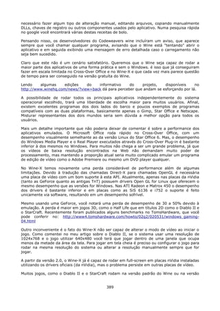 necessário fazer algum tipo de alteração manual, editando arquivos, copiando manualmente
DLLs, chaves de registro ou outros componentes usados pelo aplicativo. Numa pesquisa rápida
no google você encontrará várias destas receitas de bolo.

Pensando nisso, os desenvolvedores do Codeweavers wine incluíram um aviso, que aparece
sempre que você chamar qualquer programa, avisando que o Wine está "tentando" abrir o
aplicativo e em seguida exibindo uma mensagem de erro detalhada caso o carregamento não
seja bem sucedido.

Claro que este não é um cenário satisfatório. Queremos que o Wine seja capaz de rodar a
maior parte dos aplicativos de uma forma prática e sem o Windows. é isso que já conseguiram
fazer em escala limitada no Cross-Over Office e no Wine-X e que cada vez mais parece questão
de tempo para ser conseguido na versão gratuíta do Wine.

Lendo    algumas     edições   do   informativo     do    projeto,   disponíveis     no
http://www.winehq.com/news/?view=back dá para perceber que andam se esforçando por lá.

A possibilidade de rodar todos os principais aplicativos independentemente do sistema
operacional escolhido, trará uma liberdade de escolha maior para muitos usuários. Afinal,
existem excelentes programas dos dois lados do barco e poucos exemplos de programas
compatíveis com as duas plataformas, basicamente apenas o Gimp, Star Office e Netscape.
Misturar representantes dos dois mundos seria sem dúvida a melhor opção para todos os
usuários.

Mais um detalhe importante que não poderia deixar de comentar é sobre a performance dos
aplicativos emulados. O Microsoft Office roda rápido no Cross-Over Office, com um
desempenho visualmente semelhante ao da versão Linux do Star Office 6. Mas, o desempenho
do Windows Media Player e o Real Player executados através do Cross-Over Plug-in é bastante
inferior à dos mesmos no Windows. Para muitos não chega a ser um grande problema, já que
os vídeos de baixa resolução encontrados na Web não demandam muito poder de
processamento, mas mantendo a proporção atual seria muito complicado emular um programa
de edição de vídeo como o Adobe Premiere ou mesmo um DVD player qualquer.

No Wine-X temos novamente uma perda considerável de performance além de algumas
limitações. Devido à tradução das chamadas Direct-X para chamadas OpenGL é necessária
uma placa de vídeo com um bom suporte à esta API. Atualmente, apenas nas placas da nVidia
(tanto as GeForce quanto as antigas TnT) possuem drivers Open GL for Linux que oferecem o
mesmo desempenho que as versões for Windows. Nas ATI Radeon e Matrox 450 o desempenho
dos drivers é bastante inferior e em placas como as SiS 6136 e i752 o suporte é feito
unicamente via software, resultando em um desempenho sofrível.

Mesmo usando uma GeForce, você notará uma perda de desempenho de 30 a 50% devido à
emulação. A perda é maior em jogos 3D, como o Half Life que em títulos 2D como o Diablo II e
o StarCraft. Recentemente foram publicados alguns benchmarks no TomsHardware, que você
pode conferir no: http://www4.tomshardware.com/howto/02q2/020531/windows_gaming-
04.html

Outro inconveniente é o fato do Wine-X não ser capaz de alterar o modo de vídeo ao iniciar o
jogo. Como comentei no meu artigo sobre o Diablo II, se o sistema usar uma resolução de
1024x768 e o jogo utilizar 640x480 você terá que jogar dentro de uma janela que ocupa
menos da metade da área da tela. Para jogar em tela cheia é preciso ou configurar o jogo para
rodar na mesma resolução do sistema ou alterar a resolução manualmente sempre que for
jogar.

A partir da versão 2.0, o Wine-X já é capaz de rodar em full-screen em placas nVidia instaladas
utilizando os drivers oficiais (da nVidia), mas o problema persiste em outras placas de vídeo.

Muitos jogos, como o Diablo II e o StarCraft rodam na versão padrão do Wine ou na versão


                                             389
 