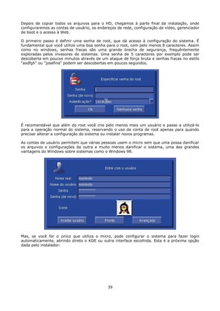 Depois de copiar todos os arquivos para o HD, chegamos à parte final da instalação, onde
configuraremos as contas de usuário, os endereços de rede, configuração de vídeo, gerenciador
de boot e o acesso à Web.

O primeiro passo é definir uma senha de root, que dá acesso à configuração do sistema. É
fundamental que você utilize uma boa senha para o root, com pelo menos 8 caracteres. Assim
como no windows, senhas fracas são uma grande brecha de segurança, frequêntemente
exploradas pelos invasores de sistemas. Uma senha de 5 caracteres por exemplo pode ser
descoberta em poucos minutos através de um ataque de força bruta e senhas fracas no estilo
"asdfgh" ou "josefina" podem ser descobertas em poucos segundos.




É recomendável que além do root você crie pelo menos mais um usuário e passe a utilizá-lo
para a operação normal do sistema, reservando o uso da conta de root apenas para quando
precisar alterar a configuração do sistema ou instalar novos programas.

As contas de usuário permitem que várias pessoas usem o micro sem que uma possa danificar
os arquivos e configurações da outra e muito menos danificar o sistema, uma das grandes
vantagens do Windows sobre sistemas como o Windows 98.




Mas, se você for o único que utiliza o micro, pode configurar o sistema para fazer login
automaticamente, abrindo direto o KDE ou outra interface escolhida. Esta é a próxima opção
dada pelo instalador:




                                             39
 
