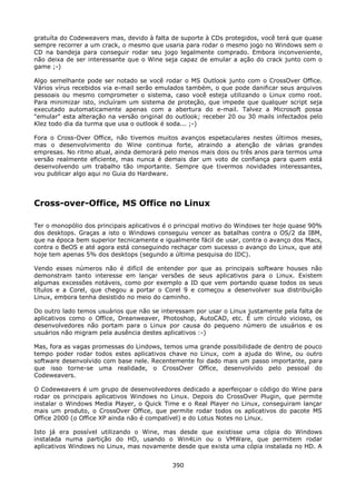 gratuíta do Codeweavers mas, devido à falta de suporte à CDs protegidos, você terá que quase
sempre recorrer a um crack, o mesmo que usaria para rodar o mesmo jogo no Windows sem o
CD na bandeja para conseguir rodar seu jogo legalmente comprado. Embora inconveniente,
não deixa de ser interessante que o Wine seja capaz de emular a ação do crack junto com o
game ;-)

Algo semelhante pode ser notado se você rodar o MS Outlook junto com o CrossOver Office.
Vários vírus recebidos via e-mail serão emulados também, o que pode danificar seus arquivos
pessoais ou mesmo comprometer o sistema, caso você esteja utilizando o Linux como root.
Para minimizar isto, incluíram um sistema de proteção, que impede que qualquer script seja
executado automaticamente apenas com a abertura do e-mail. Talvez a Microsoft possa
"emular" esta alteração na versão original do outlook; receber 20 ou 30 mails infectados pelo
Klez todo dia da turma que usa o outlook é soda... ;-)

Fora o Cross-Over Office, não tivemos muitos avanços espetaculares nestes últimos meses,
mas o desenvolvimento do Wine continua forte, atraindo a atenção de várias grandes
empresas. No ritmo atual, ainda demorará pelo menos mais dois ou três anos para termos uma
versão realmente eficiente, mas nunca é demais dar um voto de confiança para quem está
desenvolvendo um trabalho tão importante. Sempre que tivermos novidades interessantes,
vou publicar algo aqui no Guia do Hardware.




Cross-over-Office, MS Office no Linux

Ter o monopólio dos principais aplicativos é o principal motivo do Windows ter hoje quase 90%
dos desktops. Graças a isto o Windows conseguiu vencer as batalhas contra o OS/2 da IBM,
que na época bem superior tecnicamente e igualmente fácil de usar, contra o avanço dos Macs,
contra o BeOS e até agora está conseguindo rechaçar com sucesso o avanço do Linux, que até
hoje tem apenas 5% dos desktops (segundo a última pesquisa do IDC).

Vendo esses números não é difícil de entender por que as principais software houses não
demonstram tanto interesse em lançar versões de seus aplicativos para o Linux. Existem
algumas excessões notáveis, como por exemplo a ID que vem portando quase todos os seus
títulos e a Corel, que chegou a portar o Corel 9 e começou a desenvolver sua distribuição
Linux, embora tenha desistido no meio do caminho.

Do outro lado temos usuários que não se interessam por usar o Linux justamente pela falta de
aplicativos como o Office, Dreanweaver, Photoshop, AutoCAD, etc. É um círculo vicioso, os
desenvolvedores não portam para o Linux por causa do pequeno número de usuários e os
usuários não migram pela ausência destes aplicativos :-)

Mas, fora as vagas promessas do Lindows, temos uma grande possibilidade de dentro de pouco
tempo poder rodar todos estes aplicativos chave no Linux, com a ajuda do Wine, ou outro
software desenvolvido com base nele. Recentemente foi dado mais um passo importante, para
que isso torne-se uma realidade, o CrossOver Office, desenvolvido pelo pessoal do
Codeweavers.

O Codeweavers é um grupo de desenvolvedores dedicado a aperfeiçoar o código do Wine para
rodar os principais aplicativos Windows no Linux. Depois do CrossOver Plugin, que permite
instalar o Windows Media Player, o Quick Time e o Real Player no Linux, conseguiram lançar
mais um produto, o CrossOver Office, que permite rodar todos os aplicativos do pacote MS
Office 2000 (o Office XP ainda não é compatível) e do Lotus Notes no Linux.

Isto já era possível utilizando o Wine, mas desde que existisse uma cópia do Windows
instalada numa partição do HD, usando o Win4Lin ou o VMWare, que permitem rodar
aplicativos Windows no Linux, mas novamente desde que exista uma cópia instalada no HD. A


                                            390
 