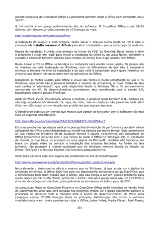 grande conquista do CrossOver Office é justamente permitir rodar o Office num ambiente Linux
"puro".

A má notícia é um preço relativamente alto do software. O CrossOver Office custa 59,95
dólares, com descontos para pacotes de 10 licenças ou mais:

http://codeweavers.com/products/office/

A instalação do plug-in é bem simples. Basta salvar o arquivo numa pasta do HD e usar o
comando sh install-crossover-1.0.0.sh para abrir o instalador, que se encarrega do restante.

Depois de instalado, é criada uma entrada no Iniciar do KDE (ou Gnome). Basta deixar o abrir
o programa e clicar em "add" para iniciar a instalação do Office ou do Lotus Notes. Tomaram o
cuidado e adicionar também atalhos para instalar as fontes True-Type usadas pelo Office.

Basta deixar o CD do Office na bandeja e o instalador será aberto numa janela. Os passos são
os mesmos de uma instalação no Windows, com os diferenciais de que não é necessário
reiniciar o sistema no final da instalação e de que você é consultado sobre quais formatos de
arquivos que devem ser associados com os aplicativos do Office.

Instalando as fontes usadas pelo Office o visual das fontes é muito semelhante do que é no
Windows, mas ainda não é possível habilitar o recurso de antialising, o "usar fontes de tela
com cantos arredondados", que está disponível desde o Windows 98 e foi sensivelmente
aprimorado no XP. Os desenvolvedores prometeram algo semelhante para a versão 2.0,
trabalhando sobre o pacote FreeType.

Além do Word, Excel, PowerPoint, Access e Outlook, é possível rodar também o IE, embora ele
não seja suportado oficialmente. Ou seja, ele roda, mas os criadores não garantem nada além
disto nem dão suporte com relação aos problemas que possam aparecer:

O NewsForge publicou um review que mostra que apesar de funcionar bem o software não está
livre de algumas imperfeições:

http://newsforge.com/newsforge/02/03/27/0444257.shtml?tid=15

Entre os problemas apontados está uma perceptível diminuição da performance ao abrir vários
aplicativos do Office simultâneamente ou mantê-los abertos por muito tempo (algo semelhante
ao que vemos no Windows 98 de qualquer forma) e alguns travamentos dos aplicativos do
Office (novamente parecido com o que temos ao rodar o Office no Windows 98). O instalador
de cliparts (o que baixa os arquivos de uma página da Microsoft) também não funciona, ele
trava um pouco antes de concluir a instalação dos arquivos baixados. As fontes de tela
também, não possuem a mesma qualidade que no Windows, mesmo depois de instalar as
fontes TrueType e o Outlook Express não funciona adequadamente.

Você pode ver uma lista com alguns dos problemas no site do CodeWeavers:

http://www.codeweavers.com/products/office/supported_applications.php

Naturalmente o desempenho não é o mesmo que no Windows, já que existe um trabalho de
emulação envolvido. O Office 2000 fica com um desempenho semelhante ao do StarOffice, que
é considerado bem mais pesado que o Office. Isto não chega a ser um grande problema para
quem possui um PC muito rápido, acima de 1.0 GHz, mas para quem ainda usa um 233 MMX é
uma dor de cabeça considerável, principalmente se somarmos ao bolo o peso do KDE.

As conquistas feitas no CrossOver Plug-in e no CrossOver Office serão incluídos na versão final
do CodeWeavers Wine que será lançada nos próximos meses. Se o grupo realmente cumprir a
promessa de devolver todo o trabalho feito à árvore de desenvolvimento do Wine após
conseguir vender 20.000 licenças todas as principais distribuições vão incluir o software
imediatamente e em breve poderemos rodar o Office, Lotus Notes, Media Player, Real Player,

                                             391
 