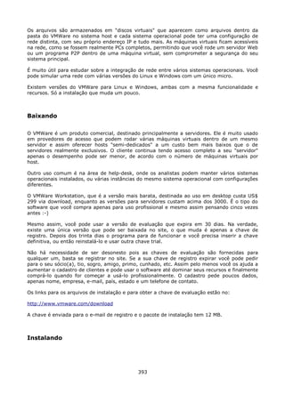 Os arquivos são armazenados em "discos virtuais" que aparecem como arquivos dentro da
pasta do VMWare no sistema host e cada sistema operacional pode ter uma configuração de
rede distinta, com seu próprio endereço IP e tudo mais. As máquinas virtuais ficam acessíveis
na rede, como se fossem realmente PCs completos, permitindo que você rode um servidor Web
ou um programa P2P dentro de uma máquina virtual, sem comprometer a segurança do seu
sistema principal.

É muito útil para estudar sobre a integração de rede entre vários sistemas operacionais. Você
pode simular uma rede com várias versões do Linux e Windows com um único micro.

Existem versões do VMWare para Linux e Windows, ambas com a mesma funcionalidade e
recursos. Só a instalação que muda um pouco.



Baixando

O VMWare é um produto comercial, destinado principalmente a servidores. Ele é muito usado
em provedores de acesso que podem rodar várias máquinas virtuais dentro de um mesmo
servidor e assim oferecer hosts "semi-dedicados" a um custo bem mais baixos que o de
servidores realmente exclusivos. O cliente continua tendo acesso completo a seu "servidor"
apenas o desempenho pode ser menor, de acordo com o número de máquinas virtuais por
host.

Outro uso comum é na área de help-desk, onde os analistas podem manter vários sistemas
operacionais instalados, ou várias instâncias do mesmo sistema operacional com configurações
diferentes.

O VMWare Workstation, que é a versão mais barata, destinada ao uso em desktop custa US$
299 via download, enquanto as versões para servidores custam acima dos 3000. É o tipo do
software que você compra apenas para uso profissional e mesmo assim pensando cinco vezes
antes :-)

Mesmo assim, você pode usar a versão de evaluação que expira em 30 dias. Na verdade,
existe uma única versão que pode ser baixada no site, o que muda é apenas a chave de
registro. Depois dos trinta dias o programa para de funcionar e você precisa inserir a chave
definitiva, ou então reinstalá-lo e usar outra chave trial.

Não há necessidade de ser desonesto pois as chaves de evaluação são fornecidas para
qualquer um, basta se registrar no site. Se a sua chave de registro expirar você pode pedir
para o seu sócio(a), tio, sogro, amigo, primo, cunhado, etc. Assim pelo menos você os ajuda a
aumentar o cadastro de clientes e pode usar o software até dominar seus recursos e finalmente
comprá-lo quando for começar a usá-lo profissionalmente. O cadastro pede poucos dados,
apenas nome, empresa, e-mail, país, estado e um telefone de contato.

Os links para os arquivos de instalação e para obter a chave de evaluação estão no:

http://www.vmware.com/download

A chave é enviada para o e-mail de registro e o pacote de instalação tem 12 MB.



Instalando




                                             393
 