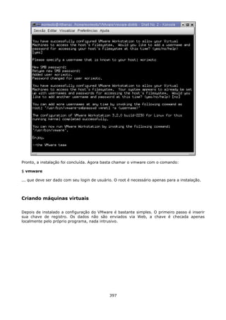 Pronto, a instalação foi concluída. Agora basta chamar o vmware com o comando:

$ vmware

... que deve ser dado com seu login de usuário. O root é necessário apenas para a instalação.



Criando máquinas virtuais

Depois de instalado a configuração do VMware é bastante simples. O primeiro passo é inserir
sua chave de registro. Os dados não são enviados via Web, a chave é checada apenas
localmente pelo próprio programa, nada intrusivo.




                                             397
 