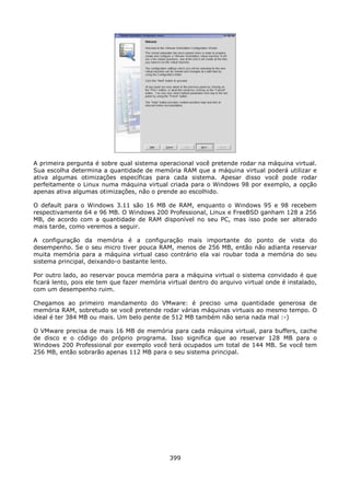 A primeira pergunta é sobre qual sistema operacional você pretende rodar na máquina virtual.
Sua escolha determina a quantidade de memória RAM que a máquina virtual poderá utilizar e
ativa algumas otimizações específicas para cada sistema. Apesar disso você pode rodar
perfeitamente o Linux numa máquina virtual criada para o Windows 98 por exemplo, a opção
apenas ativa algumas otimizações, não o prende ao escolhido.

O default para o Windows 3.11 são 16 MB de RAM, enquanto o Windows 95 e 98 recebem
respectivamente 64 e 96 MB. O Windows 200 Professional, Linux e FreeBSD ganham 128 a 256
MB, de acordo com a quantidade de RAM disponível no seu PC, mas isso pode ser alterado
mais tarde, como veremos a seguir.

A configuração da memória é a configuração mais importante do ponto de vista do
desempenho. Se o seu micro tiver pouca RAM, menos de 256 MB, então não adianta reservar
muita memória para a máquina virtual caso contrário ela vai roubar toda a memória do seu
sistema principal, deixando-o bastante lento.

Por outro lado, ao reservar pouca memória para a máquina virtual o sistema convidado é que
ficará lento, pois ele tem que fazer memória virtual dentro do arquivo virtual onde é instalado,
com um desempenho ruim.

Chegamos ao primeiro mandamento do VMware: é preciso uma quantidade generosa de
memória RAM, sobretudo se você pretende rodar várias máquinas virtuais ao mesmo tempo. O
ideal é ter 384 MB ou mais. Um belo pente de 512 MB também não seria nada mal :-)

O VMware precisa de mais 16 MB de memória para cada máquina virtual, para buffers, cache
de disco e o código do próprio programa. Isso significa que ao reservar 128 MB para o
Windows 200 Professional por exemplo você terá ocupados um total de 144 MB. Se você tem
256 MB, então sobrarão apenas 112 MB para o seu sistema principal.




                                              399
 