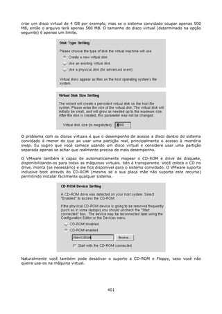 criar um disco virtual de 4 GB por exemplo, mas se o sistema convidado ocupar apenas 500
MB, então o arquivo terá apenas 500 MB. O tamanho do disco virtual (determinado na opção
seguinte) é apenas um limite.




O problema com os discos virtuais é que o desempenho de acesso a disco dentro do sistema
convidado é menor do que ao usar uma partição real, principalmente o acesso à memória
swap. Eu sugiro que você comece usando um disco virtual e considere usar uma partição
separada apenas se achar que realmente precisa de mais desempenho.

O VMware também é capaz de automaticamente mapear o CD-ROM e drive de disquete,
disponibilizando-os para todas as máquinas virtuais. Isto é transparente. Você coloca o CD no
drive, monta (se necessário) e ele fica disponível para o sistema convidado. O VMware suporta
inclusive boot através do CD-ROM (mesmo se a sua placa mãe não suporta este recurso)
permitindo instalar facilmente qualquer sistema.




Naturalmente você também pode desativar o suporte a CD-ROM e Floppy, caso você não
queira usa-os na máquina virtual.




                                            401
 