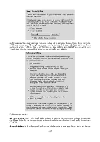 A última pergunta é sobre como a máquina virtual irá se conectar à rede. Como disse no início,
o VMware simula um PC completo, o que permite conecta-lo à sua rede local como se fosse
realmente um novo PC ou liga-lo diretamente ao seu sistema principal através de uma rede
virtual, que permite compartilhar arquivos e a conexão com a Web.




Explicando as opções:

No Networking: Sem rede. Você pode instalar o sistema normalmente, instalar programas,
etc. Mas a única forma de conexão do sistema instalado na máquina virtual serão disquetes e
CD-ROMs.

Bridged Network: A máquina virtual acessa diretamente a sua rede local, como se tivesse

                                             402
 