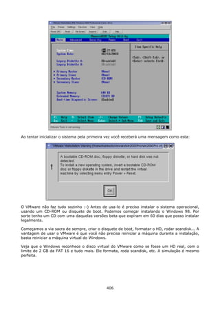 Ao tentar inicializar o sistema pela primeira vez você receberá uma mensagem como esta:




O VMware não faz tudo sozinho :-) Antes de usa-lo é preciso instalar o sistema operacional,
usando um CD-ROM ou disquete de boot. Podemos começar instalando o Windows 98. Por
sorte tenho um CD com uma daquelas versões beta que expiram em 60 dias que posso instalar
legalmente.

Começamos a via sacra de sempre, criar o disquete de boot, formatar o HD, rodar scandisk... A
vantagem de usar o VMware é que você não precisa reiniciar a máquina durante a instalação,
basta reiniciar a máquina virtual do Windows.

Veja que o Windows reconhece o disco virtual do VMware como se fosse um HD real, com o
limite de 2 GB da FAT 16 e tudo mais. Ele formata, roda scandisk, etc. A simulação é mesmo
perfeita.




                                            406
 