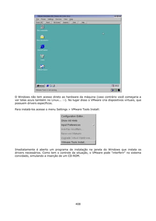O Windows não tem acesso direto ao hardware da máquina (caso contrário você começaria a
ver telas azuis também no Linux... :-). No lugar disso o VMware cria dispositivos virtuais, que
possuem drivers específicos.

Para instalá-los acesse o menu Settings > VMware Tools Install:




Imediatamente é aberto um programa de instalação na janela do Windows que instala os
drivers necessários. Como tem o controle da situação, o VMware pode "interferir" no sistema
convidado, simulando a inserção de um CD-ROM.




                                             408
 