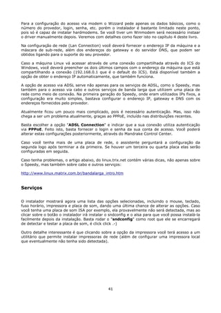 Para a configuração do acesso via modem o Wizzard pede apenas os dados básicos, como o
número do provedor, login, senha, etc. porém o instalador é bastante limitado neste ponto,
pois só é capaz de instalar hardmodems. Se você tiver um Winmodem será necessário instaar
o driver manualmente depois. Veremos com detalhes como fazer isto no capítulo 4 deste livro.

Na configuração de rede (Lan Connection) você deverá fornecer o endereço IP da máquina e a
máscara de sub-rede, além dos endereços do gateway e do servidor DNS, que podem ser
obtidos ligando para o suporte do seu provedor.

Caso a máquina Linux vá acessar através de uma conexão compartilhada através do ICS do
Windows, você deverá preencher os dois últimos campos com o endereço da máquina que está
compartilhando a conexão (192.168.0.1 que é o default do ICS). Está disponível também a
opção de obter o endereço IP automaticamente, que também funciona.

A opção de acesso via ADSL serve não apenas para os serviços de ADSL, como o Speedy, mas
também para o acesso via cabo e outros serviços de banda larga que utilizem uma placa de
rede como meio de conexão. Na primeira geração do Speedy, onde eram utilizados IPs fixos, a
configuração era muito simples, bastava configurar o endereço IP, gateway e DNS com os
endereços fornecidos pelo provedor.

Atualmente ficou um pouco mais complicado, pois é necessário autenticação. Mas, isso não
chega a ser um problema atualmente, graças ao PPPoE, incluído nas distribuições recentes.

Basta escolher a opção "ADSL Connection" e indicar que a sua conexão utiliza autenticação
via PPPoE. Feito isto, basta fornecer o login e senha da sua conta de acesso. Você poderá
alterar estas configurações posteriormente, através do Mandrake Control Center.

Caso você tenha mais de uma placa de rede, o assistente perguntará a configuração da
segunda logo após terminar a da primeira. Se houver um terceira ou quarta placa elas serão
configuradas em seguida.

Caso tenha problemas, o artigo abaixo, do linux.trix.net contém várias dicas, não apenas sobre
o Speedy, mas também sobre cabo e outros serviços:

http://www.linux.matrix.com.br/bandalarga_intro.htm



Serviços

O instalador mostrará agora uma lista das opções selecionadas, incluindo o mouse, teclado,
fuso horário, impressora e placa de som, dando uma última chance de alterar as opções. Caso
você tenha uma placa de som ISA por exemplo, ela provavelmente não será detectada, mas ao
clicar sobre o botão o instalador irá instalar o sndconfig e o alsa para que você possa instalá-la
facilmente depois da instalação. Basta rodar o "sndconfig" como root que ele se encarregará
de detectar e testar a placa de som, é click click .-)

Outro detalhe interessante é que clicando sobre a opção da impressora você terá acesso a um
utilitário que permite instalar impressoras de rede (além de configurar uma impressora local
que eventualmente não tenha sido detectada).




                                               41
 