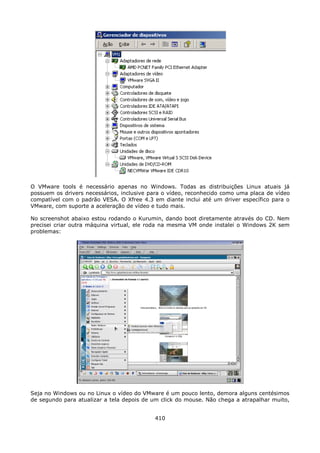 O VMware tools é necessário apenas no Windows. Todas as distribuições Linux atuais já
possuem os drivers necessários, inclusive para o vídeo, reconhecido como uma placa de vídeo
compatível com o padrão VESA. O Xfree 4.3 em diante inclui até um driver específico para o
VMware, com suporte a aceleração de vídeo e tudo mais.

No screenshot abaixo estou rodando o Kurumin, dando boot diretamente através do CD. Nem
precisei criar outra máquina virtual, ele roda na mesma VM onde instalei o Windows 2K sem
problemas:




Seja no Windows ou no Linux o vídeo do VMware é um pouco lento, demora alguns centésimos
de segundo para atualizar a tela depois de um click do mouse. Não chega a atrapalhar muito,


                                           410
 