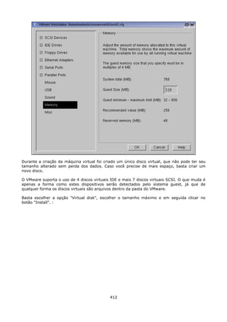 Durante a criação da máquina virtual foi criado um único disco virtual, que não pode ter seu
tamanho alterado sem perda dos dados. Caso você precise de mais espaço, basta criar um
novo disco.

O VMware suporta o uso de 4 discos virtuais IDE e mais 7 discos virtuais SCSI. O que muda é
apenas a forma como estes dispositivos serão detectados pelo sistema guest, já que de
qualquer forma os discos virtuais são arquivos dentro da pasta do VMware.

Basta escolher a opção "Virtual disk", escolher o tamanho máximo e em seguida clicar no
botão "Install". :




                                            412
 