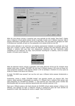 Além de criar discos virtuais, é possível usar uma partição do HD (opção "Raw Disk"). Neste
caso a máquina virtual ganha acesso direto à partição e pode criar e deletar arquivos. Não é
preciso reformatar a partição para usa-la como Raw Disk, mas isso pode ser perigoso ao rodar
o Windows por exemplo, já que os vírus passarão a ter acesso direto ao seu HD.

Outro ponto delicado é se você tiver um sistema operacional instalado na partição (em dual
boot com o titular) e quiser rodá-lo dentro do VMware. Embora isso seja possível, dentro do
VMware o sistema terá que lidar com dispositivos diferentes dos que realmente estão
instalados na sua máquina. Ou seja, você precisará reconfigurar o sistema, como se tivesse
levado o HD para outra máquina.




Além de adicionar discos virtuais e partições você pode adicionar drives de CD. Existem duas
opções neste caso. A opção "CD-ROM" faz com que o VMware acesse o CD como se fosse um
outro programa qualquer. Você precisa colocar o CD na bandeja e montá-lo no Linux para só
então ter acesso a ele dentro do VMware.

O modo "CD-ROM (raw access)" por sua faz com que o VMware tente acessar diretamente o
CD-ROM.

Finalmente, temos a opção "CD-ROM Image" que permite montar um arquivo ISO. Isso
mesmo, basta apontar a localização do arquivo e o VMware fará o sistema host pensar que
está acessando um CD-ROM de verdade :-). Isso permite que você teste novas versões das
distribuições além de outros sistemas operacionais sem precisar queimar o CD.

Para que o VMware passe a dar boot através do CD-ROM virtual, basta acessar o Setup (o do
VMware, que aparece ao ligar a máquina virtual) e configura-lo para dar boot através do
dispositivo criado. Não esqueça de marcar a opção "Start Connected"




                                            413
 