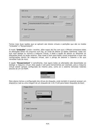 Temos mais duas opções que se aplicam aos discos virtuais e partições que são os modos
"Undoable" e "Nonpersistent".

O modo "Undoable" (undo= reverter, able=capaz de) faz com que o VMware armazene todas
as alterações feitas nos arquivos num log, ao invés de alterar os dados realmente. Cada vez
que você desliga ou reinicia a máquina virtual, é dada a opção de aplicar ou descartar as
alterações feitas na seção anterior. Este modo é bom para testar novos programas e fuçar nas
configurações dentro da máquina virtual, sem o perigo de detonar o sistema e ter que
reinstalar tudo de novo.

A opção "Nonpersistent" é semelhante, mas agora todas as alterações são descartadas ao
desligar a máquina virtual. Esta opção é útil para treinamentos por exemplo, pois a máquina
virtual estará sempre configurada do mesmo jeito, como se o sistema estivesse rodando
através de um CD-ROM.




Mais abaixo temos a configuração dos drives de disquete, onde também é possível acessar um
dispositivo real ou uma imagem de um disquete de 1.44. É útil para testar disquetes de boot:




                                            414
 