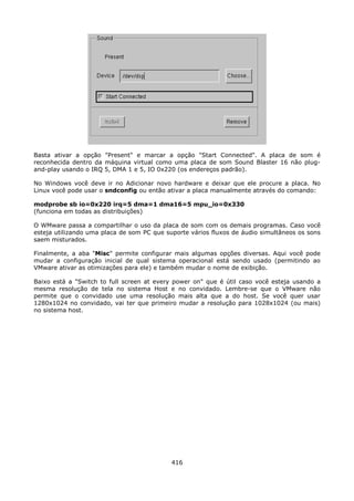 Basta ativar a opção "Present" e marcar a opção "Start Connected". A placa de som é
reconhecida dentro da máquina virtual como uma placa de som Sound Blaster 16 não plug-
and-play usando o IRQ 5, DMA 1 e 5, IO 0x220 (os endereços padrão).

No Windows você deve ir no Adicionar novo hardware e deixar que ele procure a placa. No
Linux você pode usar o sndconfig ou então ativar a placa manualmente através do comando:

modprobe sb io=0x220 irq=5 dma=1 dma16=5 mpu_io=0x330
(funciona em todas as distribuições)

O WMware passa a compartilhar o uso da placa de som com os demais programas. Caso você
esteja utilizando uma placa de som PC que suporte vários fluxos de áudio simultâneos os sons
saem misturados.

Finalmente, a aba "Misc" permite configurar mais algumas opções diversas. Aqui você pode
mudar a configuração inicial de qual sistema operacional está sendo usado (permitindo ao
VMware ativar as otimizações para ele) e também mudar o nome de exibição.

Baixo está a "Switch to full screen at every power on" que é útil caso você esteja usando a
mesma resolução de tela no sistema Host e no convidado. Lembre-se que o VMware não
permite que o convidado use uma resolução mais alta que a do host. Se você quer usar
1280x1024 no convidado, vai ter que primeiro mudar a resolução para 1028x1024 (ou mais)
no sistema host.




                                            416
 