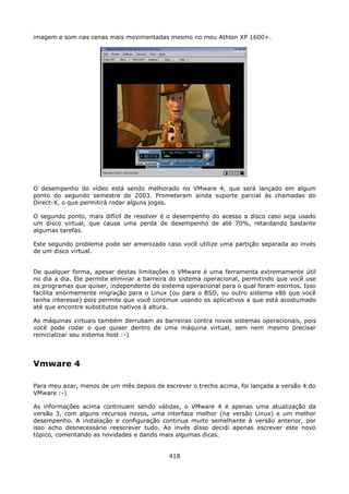 imagem e som nas cenas mais movimentadas mesmo no meu Athlon XP 1600+.




O desempenho do vídeo está sendo melhorado no VMware 4, que será lançado em algum
ponto do segundo semestre de 2003. Prometeram ainda suporte parcial às chamadas do
Direct-X, o que permitirá rodar alguns jogos.

O segundo ponto, mais difícil de resolver é o desempenho do acesso a disco caso seja usado
um disco virtual, que causa uma perda de desempenho de até 70%, retardando bastante
algumas tarefas.

Este segundo problema pode ser amenizado caso você utilize uma partição separada ao invés
de um disco virtual.


De qualquer forma, apesar destas limitações o VMware é uma ferramenta extremamente útil
no dia a dia. Ele permite eliminar a barreira do sistema operacional, permitindo que você use
os programas que quiser, independente do sistema operacional para o qual foram escritos. Isso
facilita enormemente migração para o Linux (ou para o BSD, ou outro sistema x86 que você
tenha interesse) pois permite que você continue usando os aplicativos a que está acostumado
até que encontre substitutos nativos à altura.

As máquinas virtuais também derrubam as barreiras contra novos sistemas operacionais, pois
você pode rodar o que quiser dentro de uma máquina virtual, sem nem mesmo precisar
reinicializar seu sistema host :-)




Vmware 4

Para meu azar, menos de um mês depois de escrever o trecho acima, foi lançada a versão 4 do
VMware :-)

As informações acima continuam sendo válidas, o VMware 4 é apenas uma atualização da
versão 3, com alguns recursos novos, uma interface melhor (na versão Linux) e um melhor
desempenho. A instalação e configuração continua muito semelhante à versão anterior, por
isso acho desnecessário reescrever tudo. Ao invés disso decidi apenas escrever este novo
tópico, comentando as novidades e dando mais algumas dicas.


                                            418
 