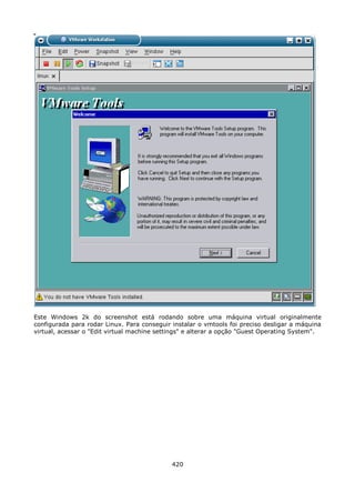 Este Windows 2k do screenshot está rodando sobre uma máquina virtual originalmente
configurada para rodar Linux. Para conseguir instalar o vmtools foi preciso desligar a máquina
virtual, acessar o "Edit virtual machine settings" e alterar a opção "Guest Operating System".




                                             420
 