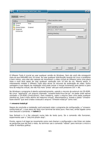 O VMware Tools é crucial ao usar qualquer versão do Windows. Sem ele você não conseguirá
mais do que 640x480 com 16 cores. Ao usar qualquer distribuição recente do Linux o problema
é bem menor, pois elas são capazes de reconhecer o vídeo virtual do VMware como uma placa
Vesa e você será capaz de usar qualquer resolução com 16 bits de cor. Mesmo assim, é
interessante instalar o VMware Tools para ativar os recursos de aceleração de vídeo. Outra
vantagem é que depois da instalação você pode mover o mouse livremente para dentro e para
fora da máquina virtual, ele não fica mais "preso" até que você pressione Ctrl + Alt.

No Windows o programa é aberto automaticamente, usando o recurso de autorum do CD-ROM.
No Linux "aparecerá" um arquivo chamado "vmware-tools-linux.tar.gz" na pasta onde estiver
montado o CD-ROM (/mnt/cdrom). Para instalá-lo, copie o arquivo para uma pasta qualquer
(lembre-se, tudo é feito dentro da máquina virtual), descompacte-o, acesse a pasta "vmware-
tools-distrib" que será criada e execute o arquivo "vmware-instal.pl" como root:

# vmware-instal.pl

Depois de concluída a instalação você precisará rodar o programa de configuração, o "vmware-
config-tools.pl", o que deve ser feito num terminal de texto puro. Para isso, ainda logado como
root execute o comando: # telinit 3

Isso fechará o X e lhe colocará numa tela de texto puro. Se o comando não funcionar,
experimente usar o "/etc/init.d/kdm stop".

Pronto, agora é só logar-se novamente como root chamar o configurador e dar Enter em todas
as perguntas que ele fará o resto. Ao terminar use o comando "reboot" para reiniciar o micro e
voltar à interface gráfica:


                                             421
 