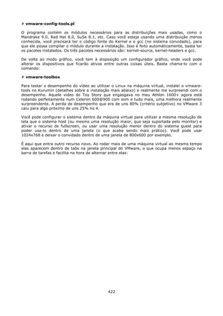 # vmware-config-tools.pl

O programa contém os módulos necessários para as distribuições mais usadas, como o
Mandrake 9.0, Red Hat 8.0, SuSe 8.1, etc. Caso você esteja usando uma distribuição menos
conhecida, você precisará ter o código fonte do Kernel e o gcc (no sistema convidado), para
que ele possa compilar o módulo durante a instalação. Isso é feito automáticamente, basta ter
os pacotes instalados. Os três pacotes necessários são: kernel-source, kernel-headers e gcc.

De volta ao modo gráfico, você tem à disposição um configurador gráfico, onde você pode
alterar os dispositivos que ficarão ativos entre outras coisas úteis. Basta chama-lo com o
comando:

# vmware-toolbox

Para testar o desempenho do vídeo ao utilizar o Linux na máquina virtual, instalei o vmware-
tools no Kurumin (detalhes sobre a instalação mais abaixo) e realmente me surpreendi com o
desempenho. Aquele vídeo do Toy Story que engasgava no meu Athlon 1600+ agora está
rodando perfeitamente num Celeron 600@900 com som e tudo mais, uma melhora realmente
surpreendente. A perda de desempenho que era de uns 80% (critério subjetivo) no VMware 3
caiu para algo próximo de uns 25% no 4.

Você pode configurar o sistema dentro da máquina virtual para utilizar a mesma resolução de
tela que o sistema host (ou mesmo uma resolução maior, que seja suportada pelo monitor) e
ativar o recurso de fullscreen, ou usar uma resolução menor dentro do sistema guest para
poder usa-lo dentro de uma janela (o que acaba sendo mais prático). Você pode usar
1024x768 e deixar o convidado dentro de uma janela de 800x600 por exemplo.

É aqui que entra outro recurso novo. Ao rodar mais de uma máquina virtual ao mesmo tempo
elas aparecem dentro de tabs na janela principal do VMware, o que ocupa menos espaço na
barra de tarefas e facilita na hora de alternar entre elas:




                                            422
 