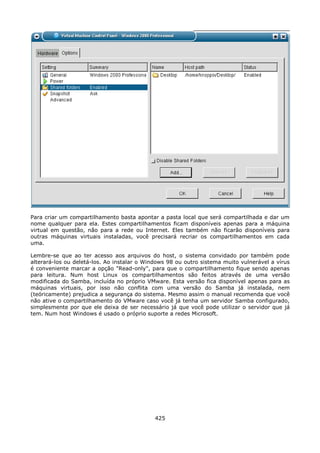 Para criar um compartilhamento basta apontar a pasta local que será compartilhada e dar um
nome qualquer para ela. Estes compartilhamentos ficam disponíveis apenas para a máquina
virtual em questão, não para a rede ou Internet. Eles também não ficarão disponíveis para
outras máquinas virtuais instaladas, você precisará recriar os compartilhamentos em cada
uma.

Lembre-se que ao ter acesso aos arquivos do host, o sistema convidado por também pode
alterará-los ou deletá-los. Ao instalar o Windows 98 ou outro sistema muito vulnerável a vírus
é conveniente marcar a opção "Read-only", para que o compartilhamento fique sendo apenas
para leitura. Num host Linux os compartilhamentos são feitos através de uma versão
modificada do Samba, incluída no próprio VMware. Esta versão fica disponível apenas para as
máquinas virtuais, por isso não conflita com uma versão do Samba já instalada, nem
(teóricamente) prejudica a segurança do sistema. Mesmo assim o manual recomenda que você
não ative o compartilhamento do VMware caso você já tenha um servidor Samba configurado,
simplesmente por que ele deixa de ser necessário já que você pode utilizar o servidor que já
tem. Num host Windows é usado o próprio suporte a redes Microsoft.




                                             425
 