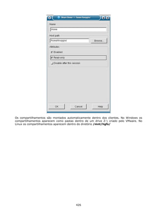Os compartilhamentos são montados automaticamente dentro dos clientes. No Windows os
compartilhamentos aparecem como pastas dentro de um drive Z: criado pelo VMware. No
Linux os compartilhamentos aparecem dentro do diretório /mnt/hgfs/




                                        426
 