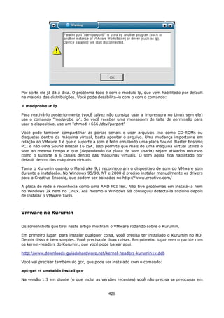 Por sorte ele já dá a dica. O problema todo é com o módulo lp, que vem habilitado por default
na maioria das distribuições. Você pode desabilita-lo com o com o comando:

# modprobe -r lp

Para reativá-lo posteriormente (você talvez não consiga usar a impressora no Linux sem ele)
use o comando "modprobe lp". Se você receber uma mensagem de falta de permissão para
usar o dispositivo, use um "chmod +666 /dev/parport"

Você pode também compartilhar as portas seriais e usar arquivos .iso como CD-ROMs ou
disquetes dentro da máquina virtual, basta apontar o arquivo. Uma mudança importante em
relação ao VMware 3 é que o suporte a som é feito emulando uma placa Sound Blaster Ensoniq
PCI e não uma Sound Blaster 16 ISA. Isso permite que mais de uma máquina virtual utilize o
som ao mesmo tempo e que (dependendo da placa de som usada) sejam ativados recursos
como o suporte a 6 canais dentro das máquinas virtuais. O som agora fica habilitado por
default dentro das máquinas virtuais.

Tanto o Kurumin quanto o Mandrake 9,1 reconheceram o dispositivo de som do VMware som
durante a instalação. No Windows 95/98, NT e 2000 é preciso instalar manualmente os drivers
para a Creative Ensoniq, que podem ser baixados no http://www.creative.com/

A placa de rede é reconhecia como uma AMD PCI Net. Não tive problemas em instalá-la nem
no Windows 2k nem no Linux. Até mesmo o Windows 98 conseguiu detecta-la sozinho depois
de instalar o VMware Tools.



Vmware no Kurumin

Os screenshots que tirei neste artigo mostram o VMware rodando sobre o Kurumin.

Em primeiro lugar, para instalar qualquer coisa, você precisa ter instalado o Kurumin no HD.
Depois disso é bem simples. Você precisa de duas coisas. Em primeiro lugar vem o pacote com
os kernel-headers do Kurumin, que você pode baixar aqui:

http://www.downloads-guiadohardware.net/kernel-headers-kurumin1x.deb

Você vai precisar também do gcc, que pode ser instalado com o comando:

apt-get -t unstable install gcc

Na versão 1.3 em diante (o que inclui as versões recentes) você não precisa se preocupar em


                                            428
 