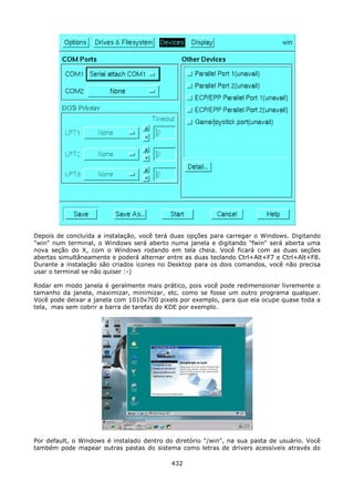 Depois de concluída a instalação, você terá duas opções para carregar o Windows. Digitando
"win" num terminal, o Windows será aberto numa janela e digitando "fwin" será aberta uma
nova seção do X, com o Windows rodando em tela cheia. Você ficará com as duas seções
abertas simultâneamente e poderá alternar entre as duas teclando Ctrl+Alt+F7 e Ctrl+Alt+F8.
Durante a instalação são criados ícones no Desktop para os dois comandos, você não precisa
usar o terminal se não quiser :-)

Rodar em modo janela é geralmente mais prático, pois você pode redimensionar livremente o
tamanho da janela, maximizar, minimizar, etc. como se fosse um outro programa qualquer.
Você pode deixar a janela com 1010x700 pixels por exemplo, para que ela ocupe quase toda a
tela, mas sem cobrir a barra de tarefas do KDE por exemplo.




Por default, o Windows é instalado dentro do diretório "/win", na sua pasta de usuário. Você
também pode mapear outras pastas do sistema como letras de drivers acessíveis através do

                                            432
 