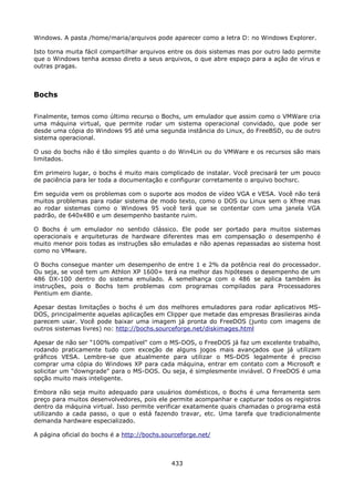 Windows. A pasta /home/maria/arquivos pode aparecer como a letra D: no Windows Explorer.

Isto torna muita fácil compartilhar arquivos entre os dois sistemas mas por outro lado permite
que o Windows tenha acesso direto a seus arquivos, o que abre espaço para a ação de vírus e
outras pragas.



Bochs

Finalmente, temos como último recurso o Bochs, um emulador que assim como o VMWare cria
uma máquina virtual, que permite rodar um sistema operacional convidado, que pode ser
desde uma cópia do Windows 95 até uma segunda instância do Linux, do FreeBSD, ou de outro
sistema operacional.

O uso do bochs não é tão simples quanto o do Win4Lin ou do VMWare e os recursos são mais
limitados.

Em primeiro lugar, o bochs é muito mais complicado de instalar. Você precisará ter um pouco
de paciência para ler toda a documentação e configurar corretamente o arquivo bochsrc.

Em seguida vem os problemas com o suporte aos modos de vídeo VGA e VESA. Você não terá
muitos problemas para rodar sistema de modo texto, como o DOS ou Linux sem o Xfree mas
ao rodar sistemas como o Windows 95 você terá que se contentar com uma janela VGA
padrão, de 640x480 e um desempenho bastante ruim.

O Bochs é um emulador no sentido clássico. Ele pode ser portado para muitos sistemas
operacionais e arquiteturas de hardware diferentes mas em compensação o desempenho é
muito menor pois todas as instruções são emuladas e não apenas repassadas ao sistema host
como no VMware.

O Bochs consegue manter um desempenho de entre 1 e 2% da potência real do processador.
Ou seja, se você tem um Athlon XP 1600+ terá na melhor das hipóteses o desempenho de um
486 DX-100 dentro do sistema emulado. A semelhança com o 486 se aplica também às
instruções, pois o Bochs tem problemas com programas compilados para Processadores
Pentium em diante.

Apesar destas limitações o bochs é um dos melhores emuladores para rodar aplicativos MS-
DOS, principalmente aquelas aplicações em Clipper que metade das empresas Brasileiras ainda
parecem usar. Você pode baixar uma imagem já pronta do FreeDOS (junto com imagens de
outros sistemas livres) no: http://bochs.sourceforge.net/diskimages.html

Apesar de não ser "100% compatível" com o MS-DOS, o FreeDOS já faz um excelente trabalho,
rodando praticamente tudo com exceção de alguns jogos mais avançados que já utilizam
gráficos VESA. Lembre-se que atualmente para utilizar o MS-DOS legalmente é preciso
comprar uma cópia do Windows XP para cada máquina, entrar em contato com a Microsoft e
solicitar um "downgrade" para o MS-DOS. Ou seja, é simplesmente inviável. O FreeDOS é uma
opção muito mais inteligente.

Embora não seja muito adequado para usuários domésticos, o Bochs é uma ferramenta sem
preço para muitos desenvolvedores, pois ele permite acompanhar e capturar todos os registros
dentro da máquina virtual. Isso permite verificar exatamente quais chamadas o programa está
utilizando a cada passo, o que o está fazendo travar, etc. Uma tarefa que tradicionalmente
demanda hardware especializado.

A página oficial do bochs é a http://bochs.sourceforge.net/



                                             433
 
