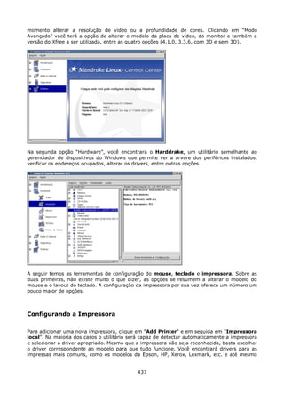 momento alterar a resolução de vídeo ou a profundidade de cores. Clicando em “Modo
Avançado” você terá a opção de alterar o modelo da placa de vídeo, do monitor e também a
versão do Xfree a ser utilizada, entre as quatro opções (4.1.0, 3.3.6, com 3D e sem 3D).




Na segunda opção “Hardware”, você encontrará o Harddrake, um utilitário semelhante ao
gerenciador de dispositivos do Windows que permite ver a árvore dos periféricos instalados,
verificar os endereços ocupados, alterar os drivers, entre outras opções.




A seguir temos as ferramentas de configuração do mouse, teclado e impressora. Sobre as
duas primeiras, não existe muito o que dizer, as opções se resumem a alterar o modelo do
mouse e o layout do teclado. A configuração da impressora por sua vez oferece um número um
pouco maior de opções.



Configurando a Impressora

Para adicionar uma nova impressora, clique em “Add Printer” e em seguida em “Impressora
local”. Na maioria dos casos o utilitário será capaz de detectar automaticamente a impressora
e selecionar o driver apropriado. Mesmo que a impressora não seja reconhecida, basta escolher
o driver correspondente ao modelo para que tudo funcione. Você encontrará drivers para as
impressas mais comuns, como os modelos da Epson, HP, Xerox, Lexmark, etc. e até mesmo


                                            437
 