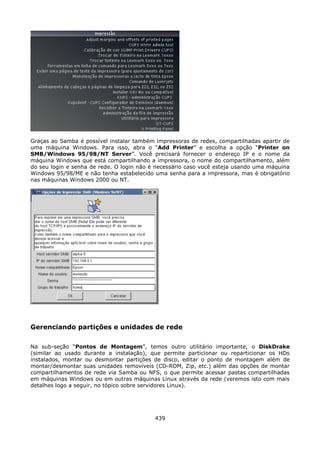 Graças ao Samba é possível instalar também impressoras de redes, compartilhadas apartir de
uma máquina Windows. Para isso, abra o “Add Printer” e escolha a opção “Printer on
SMB/Windows 95/98/NT Server”. Você precisará fornecer o endereço IP e o nome da
máquina Windows que está compartilhando a impressora, o nome do compartilhamento, além
do seu login e senha de rede. O login não é necessário caso você esteja usando uma máquina
Windows 95/98/ME e não tenha estabelecido uma senha para a impressora, mas é obrigatório
nas máquinas Windows 2000 ou NT.




Gerenciando partições e unidades de rede

Na sub-seção “Pontos de Montagem”, temos outro utilitário importante, o DiskDrake
(similar ao usado durante a instalação), que permite particionar ou reparticionar os HDs
instalados, montar ou desmontar partições de disco, editar o ponto de montagem além de
montar/desmontar suas unidades removíveis (CD-ROM, Zip, etc.) além das opções de montar
compartilhamentos de rede via Samba ou NFS, o que permite acessar pastas compartilhadas
em máquinas Windows ou em outras máquinas Linux através da rede (veremos isto com mais
detalhes logo a seguir, no tópico sobre servidores Linux).




                                           439
 