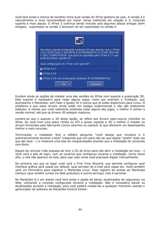 Você terá ainda a chance de escolher entre qual versão do XFree gostaria de usar. A versão 4 é
naturalmente a mais recomendável por trazer várias melhorias em relação à 3, incluindo
suporte a mais placas. O XFree 3 continua sendo incluído pois algumas placas antigas (bem
antigas), suportadas na versão 3 deixaram de ser suportadas na versão 4.




Existem ainda as opções de instalar uma das versões do XFree com suporte a aceleração 3D.
Este suporte é necessário para rodar alguns jogos, como por exemplo o TuxRacer, que
acompanha o Mandrake, sem falar o Quake III e outros que já estão disponíveis para Linux. O
problema é que estes drivers ainda estão em estágio experimental e não são totalmente
estáveis. A menos que você realmente pretenda rodar alguns dos jogos, o melhor é utilizar a
versão normal, até que os drivers 3D estejam maduros.

Lembre-se que o suporte a 3D desta opção, se refere aos drivers open-source incluídos no
Xfree. Se você tiver uma placa nVidia ou ATI e quiser suporte a 3D o melhor é instalar os
drivers fornecidos pelo fabricante (como veremos no capítulo 3) que oferecem um desempenho
melhor e mais recursos.

Terminando, o instalador fará a célebre pergunta "você deseja que inicialize o X
automaticamente durante o boot" (responda que sim para não ter que digitar "startx" toda vez
que der boot :-) e mostrará uma tela de congratulações dizendo que a instalação foi concluída
com êxito.

Depois de reiniciar (não esqueça de tirar o CD do drive para não abrir a instalação de novo :-)
Você verá a tela de login, com os usuários que configurou durante a instalação. Como havia
dito, o root não aparece na lista, para usar esta conta você precisará digitar manualmente.

Da primeira vez que se logar você verá o First Time Wizzard, que permite configurar qual
interface gráfica será usada por default, qual servidor de e-mail será usado etc. Você também
verá um formulário para registrar o Mandrake Linux. Esse registro dá acesso ao Mandrake
Campus (que contém cursos via Web gratuítos) e outros serviços, mas é opcional.

No Mandrake 8.2 em diante você terá ainda a opção de baixar atualizações de segurança via
Web, utilizando a conexão configurada durante a instalação. Não é necessário baixar as
atualizações durante a instalação, pois você poderá instala-las a qualquer momento usando o
gerenciador de software do Mandrake Control Center.




                                              44
 