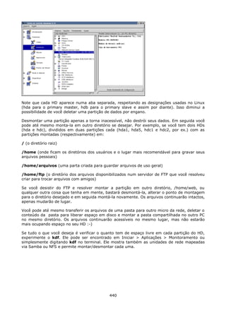 Note que cada HD aparece numa aba separada, respeitando as designações usadas no Linux
(hda para o primary master, hdb para o primary slave e assim por diante). Isso diminui a
possibilidade de você deletar uma partição de dados por engano.

Desmontar uma partição apenas a torna inacessível, não destrói seus dados. Em seguida você
pode até mesmo monta-la em outro diretório se desejar. Por exemplo, se você tem dois HDs
(hda e hdc), divididos em duas partições cada (hda1, hda5, hdc1 e hdc2, por ex.) com as
partições montadas (respectivamente) em:

/ (o diretório raiz)

/home (onde ficam os diretórios dos usuários e o lugar mais recomendável para gravar seus
arquivos pessoais)

/home/arquivos (uma parta criada para guardar arquivos de uso geral)

/home/ftp (o diretório dos arquivos disponibilizados num servidor de FTP que você resolveu
criar para trocar arquivos com amigos)

Se você desistir do FTP e resolver montar a partição em outro diretório, /home/web, ou
qualquer outra coisa que tenha em mente, bastará desmontá-la, alterar o ponto de montagem
para o diretório desejado e em seguida montá-la novamente. Os arquivos continuarão intactos,
apenas mudarão de lugar.

Você pode até mesmo transferir os arquivos de uma pasta para outro micro da rede, deletar o
conteúdo da pasta para liberar espaço em disco e montar a pasta compartilhada no outro PC
no mesmo diretório. Os arquivos continuarão acessíveis no mesmo lugar, mas não estarão
mais ocupando espaço no seu HD :-)

Se tudo o que você deseja é verificar o quanto tem de espaço livre em cada partição do HD,
experimente o kdf. Ele pode ser encontrado em Iniciar > Aplicações > Monitoramento ou
simplesmente digitando kdf no terminal. Ele mostra também as unidades de rede mapeadas
via Samba ou NFS e permite montar/desmontar cada uma.




                                            440
 