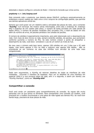 detectado e depois configure-o através do Rede > Internet & Conexão que vimos acima.

pnpdump -c > /etc/isapnp.conf

Este comando roda o pnpdump, que detecta placas ISA/PnP, configura automaticamente os
endereços a serem usados por cada uma e cria o arquivo de configuração padrão, que permite
aos demais aplicativos utilizá-las.

Sempre que você quiser ver um relatório sobre a atividade das placas de rede, use o comando
“ifconfig” num terminal. Ele mostra várias informações, entre elas o endereço IP, endereço
IRQ e endereço de I/O usados pela placa, o número de bytes enviados em cada pacote de
dados (MTU), o número de pacotes recebidos (RX) enviados (TX), o total de dados em bits
além do número de erros, de pacotes perdidos e de colisões de pacotes.

O número de colisões é especialmente importante, pois está relacionado com o desempenho da
rede. Com mais de dois micros na rede, sempre existirão colisões, de pacotes, que aumentam
conforme aumenta o número de PCs. Se este número crescer a ponto de atrapalhar o
desempenho da rede, você deve considerar o uso de um switch ao invés do hub.

No meu caso o número está bem baixo, apenas 158 colisões em uns 3 dias que o PC está
ligado, mas tenho apenas 4 PCs na rede e costumo usar apenas três destes. Não se
surpreenda se ver números na casa dos milhões num servidor de uma rede mais
congestionada.




Dado sem argumentos, o ifconfig irá retornar detalhes de todas as interfaces de rede
instaladas, incluindo a interface de loopback. Para ver os detalhes de uma interface em
especial (eth0 é a sua primeira placa de rede, eth1 é a segunda, e assim por diante) use
“ifconfig interface”, como em “ifconfig eth0”



Compartilhar a conexão

Você verá ainda um assistente para compartilhamento da conexão. As regras são muito
parecidas com as que temos no Windows. Para compartilhar uma conexão via modem, você
precisará ter o modem funcionando e uma placa de rede ligada aos demais PCs. Se você tiver
banda larga, precisará de duas placas de rede.




                                           443
 
