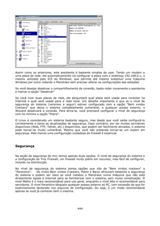 Assim como os anteriores, este assistente é bastante simples de usar. Tendo um modem e
uma placa de rede, ele automaticamente irá configurar a placa com o endereço 192.168.0.1, o
mesmo utilizado pelo ICS do Windows, que permite até mesmo substituir uma máquina
Windows por outra rodando o Mandrake sem precisar alterar as configurações das estações.

Se você desejar desativar o compartilhamento da conexão, basta rodar novamente o assistente
e marcar a opção “desativar”

Se você tiver duas placas de rede, ele perguntará qual placa será usada para conectar na
Internet e qual será usada para a rede local. Um detalhe importante é que se o nível de
segurança do sistema (veremos a seguir) estiver configurado com a opção “Bem vindos
Crackers” que deixa o sistema completamente vulnerável, a qualquer acesso externo, o
Wizzard desativará a conexão. Para ativa-la, você precisará configurar o nível de segurança
com no mínimo a opção “Pobre”.

O Linux é considerado um sistema bastante seguro, mas desde que você saiba configurá-lo
corretamente e baixe as atualizações de segurança. Caso contrário, por ter muitos servidores
disponíveis (Web, FTP, Telnet, etc.) disponíveis, que podem ser facilmente ativados, o sistema
pode tornar-se muito vulnerável. Mesmo que você não pretenda tornar-se um expert em
segurança. Pelo menos uma configuração cuidadosa do firewall é essencial.



Segurança

Na seção de segurança do mcc temos apenas duas opções. O nível de segurança do sistema e
a configuração do Tiny Firewall, um firewall muito pobre em recursos, mas fácil de configurar,
incluído na distribuição.

No nível de segurança do sistema temos opções que vão de “Bem vindos crackers” a
“Paranóico”.    Os níveis Bem vindos Crackers, Pobre e Baixo afrouxam bastante a segurança
do sistema e podem ser úteis se você instalou o Mandrake numa máquina que não está
diretamente ligada à Internet para se familiarizar com o sistema, sem muita complicação. O
nível Médio é o mais recomendável para uso geral, enquanto o nível Alto é recomendável para
servidores. O nível Paranóico bloqueia qualquer acesso externo ao PC, com excessão do que for
explicitamente declarado nos arquivos de configuração. Ou seja, é um modo recomendável
apenas se você já conhecer bem o sistema.




                                             444
 