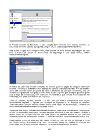 O firewall incluído no Mandrake é uma solução bem limitada, que apenas identifica os
servidores ativos no sistema e pergunta, um por um, se você deseja mantê-los ativos.

Esta é uma solução muito longe do ideal, mas garante um nível mínimo de proteção. Se você
tiver o hábito de baixar as atualizações de segurança e usar boas senhas, estará
razoavelmente seguro.




O motivo de usar este firewall é simples. Ao marcar qualquer opção da categoria “Servidor”
durante a instalação, o Mandrake não apenas instalará os softwares incluídos, mas os manterá
ativos até segunda ordem. Do ponto de vista da facilidade de uso isso é excelente, pois um
iniciante não precisará ficar pesquisando como ativar o apache por exemplo, podendo pular
para a etapa de configuração, com o servidor funcionando, o que é muito mais agradável. Por
outro lado, isso pode abrir brechas de segurança.

Todos os servidor, Apache, Samba, FTP, etc, vem por default configurados com opções
relativamente seguras. O apache por exemplo só disponibiliza os arquivos do diretório
“/var/www/html” que por default contém apenas uma página de apresentação. Também não
existe nenhum compartilhamento via Samba ou NFS.

Vendo por este ângulo, não existem maiores problemas, mas não é só questão de compartilhar
ou não. Se amanhã for descoberto uma brecha grave no Apache e você não baixar a correção a
tempo, qualquer um que descubra que você possui um servidor Apache na sua máquina
(bastaria digitar seu endereço no Browser...) poderia danificar o seu sistema explorando o bug.

Estas brechas graves de segurança são menos comuns no Linux do que no Windows, e como
um número menor de usuários roda Linux, um número menor de crackers de interessa em
explora-las, mas é sempre melhor não correr riscos desnecessários não é mesmo

                                             445
 