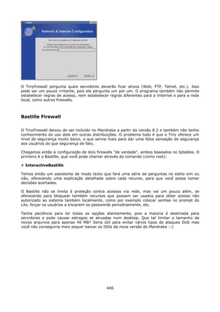 O Tinyfirewall pergunta quais servidores deverão ficar ativos (Web, FTP, Telnet, etc.). Isso
pode ser um pouco irritante, pois ele pergunta um por um. O programa também não permite
estabelecer regras de acesso, nem estabelecer regras diferentes para a Internet e para a rede
local, como outros firewalls.



Bastille Firewall

O TinyFirewall deixou de ser incluído no Mandrake a partir da versão 8.2 e também não tenho
conhecimento do uso dele em outras distribuições. O problema todo é que o Tiny oferece um
nível de segurança muito baixo, o que servia mais para dar uma falsa sensação de segurança
aos usuários do que segurança de fato.

Chegamos então à configuração de dois firewalls "de verdade", ambos baseados no Iptables. O
primeiro é o Bastille, que você pode chamar através do comando (como root):

# InteractiveBastille

Temos então um assistente de modo texto que fará uma série de perguntas no estilo sim ou
não, oferecendo uma explicação detalhada sobre cada recurso, para que você possa tomar
decisões acertadas.

O Bastille não se limita à proteção contra acessos via rede, mas vai um pouco além, se
oferecendo para bloquear também recursos que possam ser usados para obter acesso não
autorizado ao sistema também localmente, como por exemplo colocar senhas no prompt do
Lilo, forçar os usuários a trocarem os passwords periodicamente, etc.

Tenha paciência para ler todas as opções atentamente, pois a maioria é destinada para
servidores e pode causar estragos se ativadas num desktop. Que tal limitar o tamanho de
novos arquivos para apenas 40 MB? Seria útil para evitar vários tipos de ataques DoS mas
você não conseguiria mais sequer baixar os ISOs da nova versão do Mandrake :-)




                                            446
 